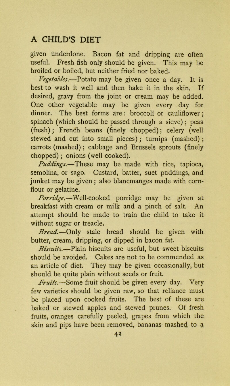 given underdone. Bacon fat and dripping are often useful. Fresh fish only should be given. This may be broiled or boiled, but neither fried nor baked. Vegetables.—Potato may be given once a day. It is best to wash it well and then bake it in the skin. If desired, gravy from the joint or cream may be added. One other vegetable may be given every day for dinner. The best forms are: broccoli or cauliflower; spinach (which should be passed through a sieve); peas (fresh); French beans (finely chopped); celery (well stewed and cut into small pieces); turnips (mashed); carrots (mashed); cabbage and Brussels sprouts (finely chopped); onions (well cooked). Puddings.—These may be made with rice, tapioca, semolina, or sago. Custard, batter, suet puddings, and junket may be given; also blancmanges made with corn- flour or gelatine. Porridge.—Well-cooked porridge may be given at breakfast with cream or milk and a pinch of salt. An attempt should be made to train the child to take it without sugar or treacle. Bread.—Only stale bread should be given with butter, cream, dripping, or dipped in bacon fat. Biscuits.—Plain biscuits are useful, but sweet biscuits should be avoided. Cakes are not to be commended as an article of diet. They may be given occasionally, but should be quite plain without seeds or fruit. Fruits.—Some fruit should be given every day. Very few varieties should be given raw, so that reliance must be placed upon cooked fruits. The best of these are baked or stewed apples and stewed prunes. Of fresh fruits, oranges carefully peeled, grapes from which the skin and pips have been removed, bananas mashed to a 4?