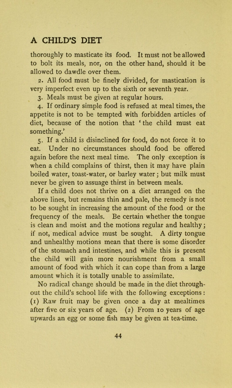 thoroughly to masticate its food. It must not be allowed to bolt its meals, nor, on the other hand, should it be allowed to dawdle over them. 2. AH food must be finely divided, for mastication is very imperfect even up to the sixth or seventh year. 3. Meals must be given at regular hours. 4. If ordinary simple food is refused at meal times, the appetite is not to be tempted with forbidden articles of diet, because of the notion that ‘ the child must eat something.’ 5. If a child is disinclined for food, do not force it to eat. Under no circumstances should food be offered again before the next meal time. The only exception is when a child complains of thirst, then it may have plain boiled water, toast-water, or barley water; but milk must never be given to assuage thirst in between meals. If a child does not thrive on a diet arranged on the above lines, but remains thin and pale, the remedy is not to be sought in increasing the amount of the food or the frequency of the meals. Be certain whether the tongue is clean and moist and the motions regular and healthy; if not, medical advice must be sought. A dirty tongue and unhealthy motions mean that there is some disorder of the stomach and intestines, and while this is present the child will gain more nourishment from a small amount of food with which it can cope than from a large amount which it is totally unable to assimilate. No radical change should be made in the diet through- out the child’s school life with the following exceptions: (1) Raw fruit may be given once a day at mealtimes after five or six years of age. (2) From 10 years of age upwards an egg or some fish may be given at tea-time.