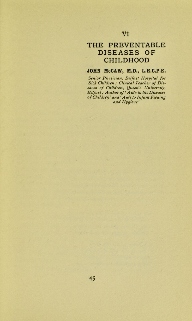 THE PREVENTABLE DISEASES OF CHILDHOOD JOHN McCAW, M.D., L.R.C.P.E. Senior Physician, Belfast Hospital for Sick Children ; Clinical Teacher of Dis- eases of Children, Queen's University, Belfast; Author of ‘ Aids to the Diseases of Children' and1A ids to Infant Feeding and Hygiene'