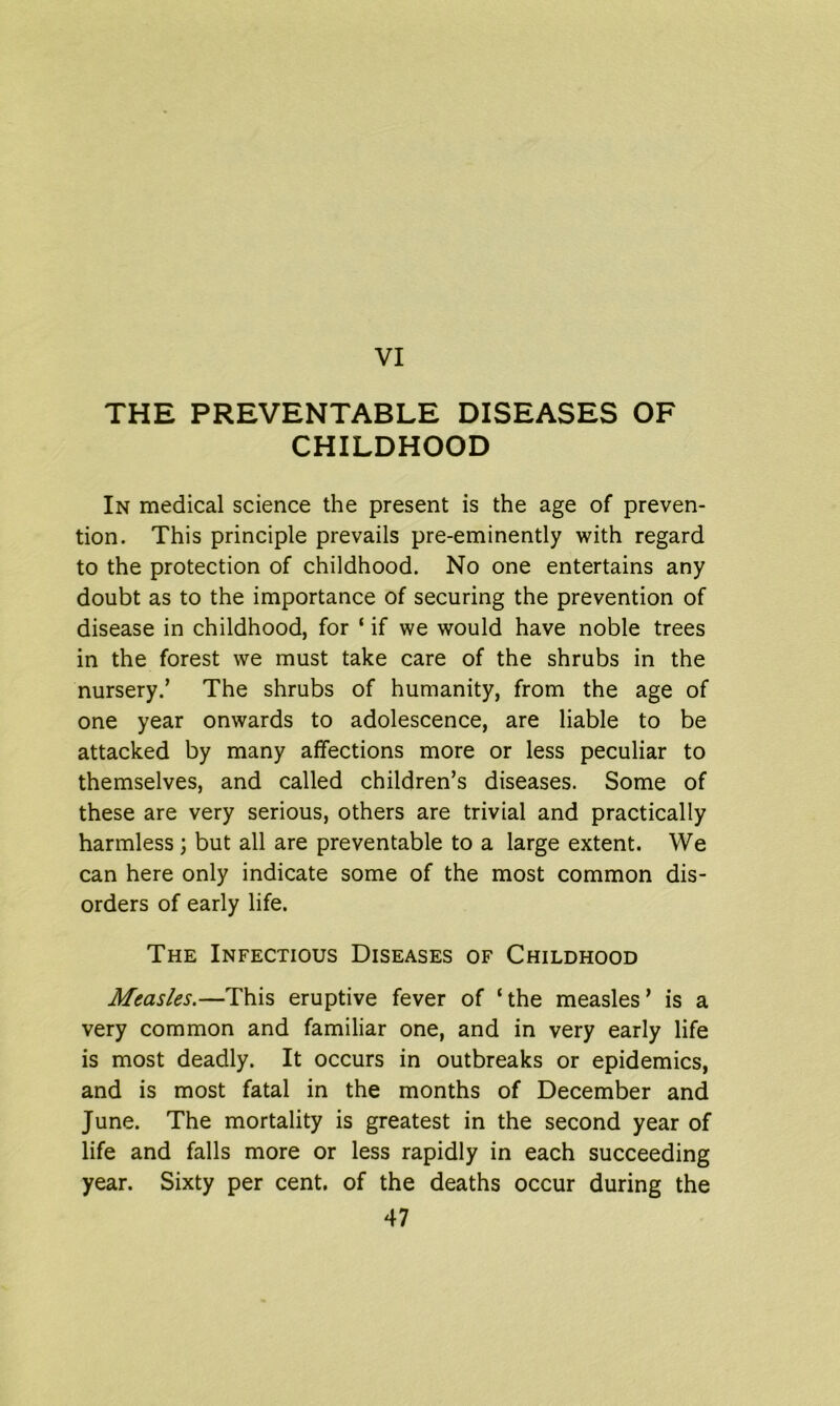 THE PREVENTABLE DISEASES OF CHILDHOOD In medical science the present is the age of preven- tion. This principle prevails pre-eminently with regard to the protection of childhood. No one entertains any doubt as to the importance of securing the prevention of disease in childhood, for ‘ if we would have noble trees in the forest we must take care of the shrubs in the nursery/ The shrubs of humanity, from the age of one year onwards to adolescence, are liable to be attacked by many affections more or less peculiar to themselves, and called children’s diseases. Some of these are very serious, others are trivial and practically harmless ; but all are preventable to a large extent. We can here only indicate some of the most common dis- orders of early life. The Infectious Diseases of Childhood Measles.—This eruptive fever of ‘ the measles ’ is a very common and familiar one, and in very early life is most deadly. It occurs in outbreaks or epidemics, and is most fatal in the months of December and June. The mortality is greatest in the second year of life and falls more or less rapidly in each succeeding year. Sixty per cent, of the deaths occur during the