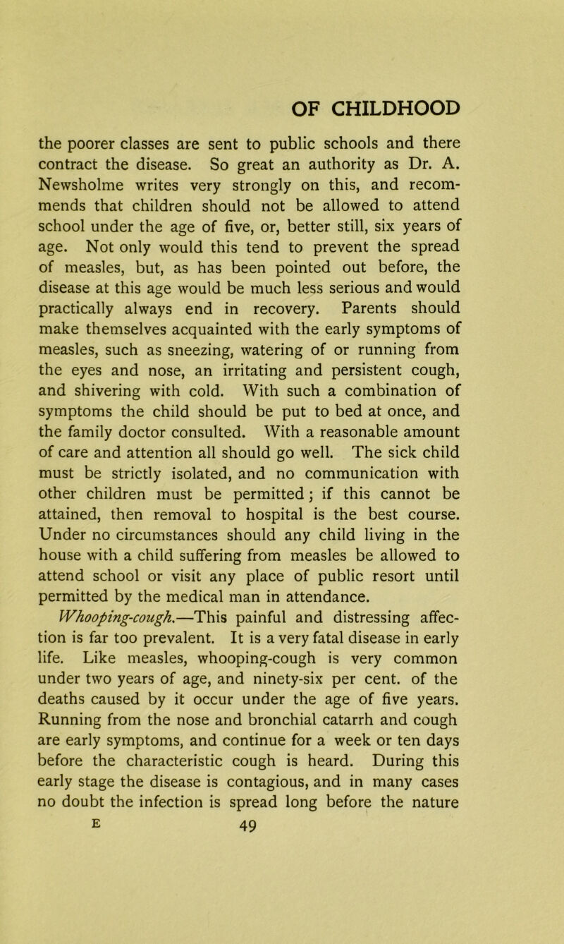 the poorer classes are sent to public schools and there contract the disease. So great an authority as Dr. A. Newsholme writes very strongly on this, and recom- mends that children should not be allowed to attend school under the age of five, or, better still, six years of age. Not only would this tend to prevent the spread of measles, but, as has been pointed out before, the disease at this age would be much less serious and would practically always end in recovery. Parents should make themselves acquainted with the early symptoms of measles, such as sneezing, watering of or running from the eyes and nose, an irritating and persistent cough, and shivering with cold. With such a combination of symptoms the child should be put to bed at once, and the family doctor consulted. With a reasonable amount of care and attention all should go well. The sick child must be strictly isolated, and no communication with other children must be permitted; if this cannot be attained, then removal to hospital is the best course. Under no circumstances should any child living in the house with a child suffering from measles be allowed to attend school or visit any place of public resort until permitted by the medical man in attendance. Whooping-cough.—This painful and distressing affec- tion is far too prevalent. It is a very fatal disease in early life. Like measles, whooping-cough is very common under two years of age, and ninety-six per cent, of the deaths caused by it occur under the age of five years. Running from the nose and bronchial catarrh and cough are early symptoms, and continue for a week or ten days before the characteristic cough is heard. During this early stage the disease is contagious, and in many cases no doubt the infection is spread long before the nature