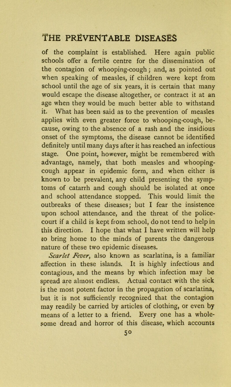 of the complaint is established. Here again public schools offer a fertile centre for the dissemination of the contagion of whooping-cough; and, as pointed out when speaking of measles, if children were kept from school until the age of six years, it is certain that many would escape the disease altogether, or contract it at an age when they would be much better able to withstand it. What has been said as to the prevention of measles applies with even greater force to whooping-cough, be- cause, owing to the absence of a rash and the insidious onset of the symptoms, the disease cannot be identified definitely until many days after it has reached an infectious stage. One point, however, might be remembered with advantage, namely, that both measles and whooping- cough appear in epidemic form, and when either is known to be prevalent, any child presenting the symp- toms of catarrh and cough should be isolated at once and school attendance stopped. This would limit the outbreaks of these diseases; but I fear the insistence upon school attendance, and the threat of the police- court if a child is kept from school, do not tend to help in this direction. I hope that what I have written will help to bring home to the minds of parents the dangerous nature of these two epidemic diseases. Scarlet Fever, also known as scarlatina, is a familiar affection in these islands. It is highly infectious and contagious, and the means by which infection may be spread are almost endless. Actual contact with the sick is the most potent factor in the propagation of scarlatina, but it is not sufficiently recognized that the contagion may readily be carried by articles of clothing, or even by means of a letter to a friend. Every one has a whole- some dread and horror of this disease, which accounts 5°