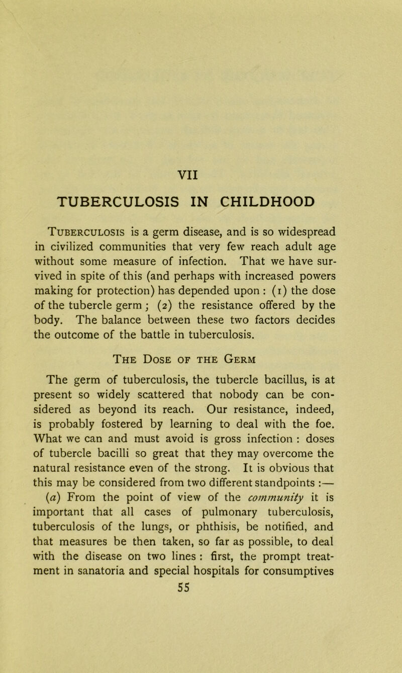 TUBERCULOSIS IN CHILDHOOD Tuberculosis is a germ disease, and is so widespread in civilized communities that very few reach adult age without some measure of infection. That we have sur- vived in spite of this (and perhaps with increased powers making for protection) has depended upon : (i) the dose of the tubercle germ ; (2) the resistance offered by the body. The balance between these two factors decides the outcome of the battle in tuberculosis. The Dose of the Germ The germ of tuberculosis, the tubercle bacillus, is at present so widely scattered that nobody can be con- sidered as beyond its reach. Our resistance, indeed, is probably fostered by learning to deal with the foe. What we can and must avoid is gross infection : doses of tubercle bacilli so great that they may overcome the natural resistance even of the strong. It is obvious that this may be considered from two different standpoints :— (a) From the point of view of the community it is important that all cases of pulmonary tuberculosis, tuberculosis of the lungs, or phthisis, be notified, and that measures be then taken, so far as possible, to deal with the disease on two lines : first, the prompt treat- ment in sanatoria and special hospitals for consumptives