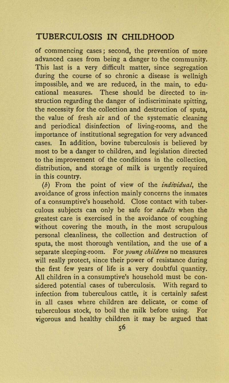 of commencing cases; second, the prevention of more advanced cases from being a danger to the community. This last is a very difficult matter, since segregation during the course of so chronic a disease is wellnigh impossible, and we are reduced, in the main, to edu- cational measures. These should be directed to in- struction regarding the danger of indiscriminate spitting, the necessity for the collection and destruction of sputa, the value of fresh air and of the systematic cleaning and periodical disinfection of living-rooms, and the importance of institutional segregation for very advanced cases. In addition, bovine tuberculosis is believed by most to be a danger to children, and legislation directed to the improvement of the conditions in the collection, distribution, and storage of milk is urgently required in this country. (ib) From the point of view of the individual, the avoidance of gross infection mainly concerns the inmates of a consumptive’s household. Close contact with tuber- culous subjects can only be safe for adults when the greatest care is exercised in the avoidance of coughing without covering the mouth, in the most scrupulous personal cleanliness, the collection and destruction of sputa, the most thorough ventilation, and the use of a separate sleeping-room. For young childre7i no measures will really protect, since their power of resistance during the first few years of life is a very doubtful quantity. All children in a consumptive’s household must be con- sidered potential cases of tuberculosis. With regard to infection from tuberculous cattle, it is certainly safest in all cases where children are delicate, or come of tuberculous stock, to boil the milk before using. For vigorous and healthy children it may be argued that