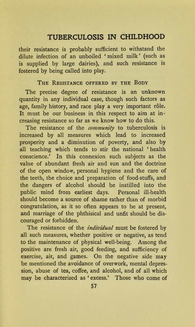 their resistance is probably sufficient to withstand the dilute infection of an unboiled * mixed milk ’ (such as is supplied by large dairies), and such resistance is fostered by being called into play. The Resistance offered by the Body The precise degree of resistance is an unknown quantity in any individual case, though such factors as age, family history, and race play a very important role. It must be our business in this respect to aim at in- creasing resistance so far as we know how to do this. The resistance of the community to tuberculosis is increased by all measures which lead to increased prosperity and a diminution of poverty, and also by all teaching which tends to stir the national ‘ health conscience.’ In this connexion such subjects as the value of abundant fresh air and sun and the doctrine of the open window, personal hygiene and the care of the teeth, the choice and preparation of food-stuffs, and the dangers of alcohol should be instilled into the public mind from earliest days. Personal ill-health should become a source of shame rather than of morbid congratulation, as it so often appears to be at present, and marriage of the phthisical and unfit should be dis- couraged or forbidden. The resistance of the individual must be fostered by all such measures, whether positive or negative, as tend to the maintenance of physical well-being. Among the positive are fresh air, good feeding, and sufficiency of exercise, air, and games. On the negative side may be mentioned the avoidance of overwork, mental depres- sion, abuse of tea, coffee, and alcohol, and of all which may be characterized as ‘ excess.’ Those who come of