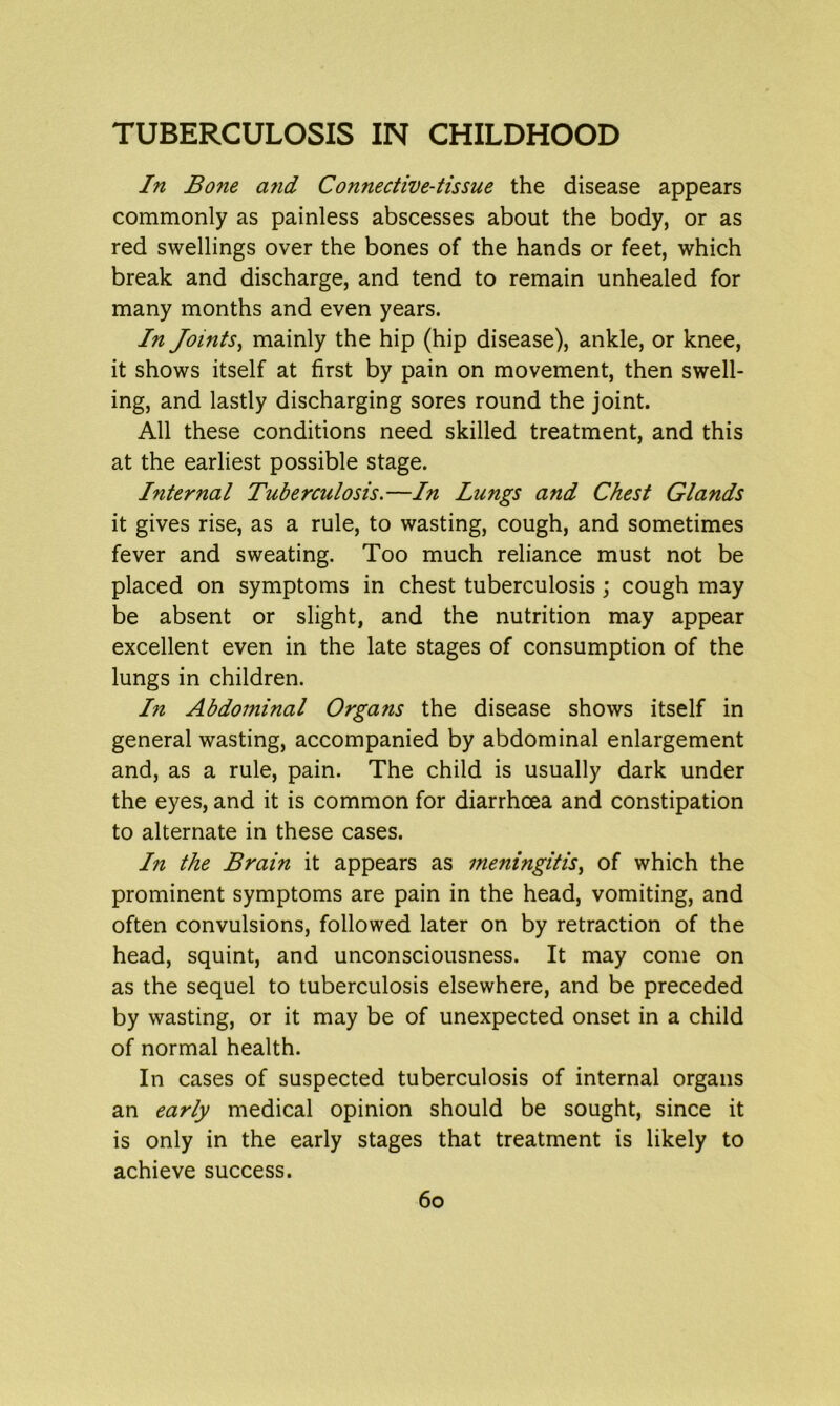 In Bone a?id Connective-tissue the disease appears commonly as painless abscesses about the body, or as red swellings over the bones of the hands or feet, which break and discharge, and tend to remain unhealed for many months and even years. In Joints, mainly the hip (hip disease), ankle, or knee, it shows itself at first by pain on movement, then swell- ing, and lastly discharging sores round the joint. All these conditions need skilled treatment, and this at the earliest possible stage. Internal Tuberculosis.—In Lungs and Chest Glands it gives rise, as a rule, to wasting, cough, and sometimes fever and sweating. Too much reliance must not be placed on symptoms in chest tuberculosis ; cough may be absent or slight, and the nutrition may appear excellent even in the late stages of consumption of the lungs in children. In Abdominal Organs the disease shows itself in general wasting, accompanied by abdominal enlargement and, as a rule, pain. The child is usually dark under the eyes, and it is common for diarrhoea and constipation to alternate in these cases. In the Brain it appears as meningitis, of which the prominent symptoms are pain in the head, vomiting, and often convulsions, followed later on by retraction of the head, squint, and unconsciousness. It may come on as the sequel to tuberculosis elsewhere, and be preceded by wasting, or it may be of unexpected onset in a child of normal health. In cases of suspected tuberculosis of internal organs an early medical opinion should be sought, since it is only in the early stages that treatment is likely to achieve success.