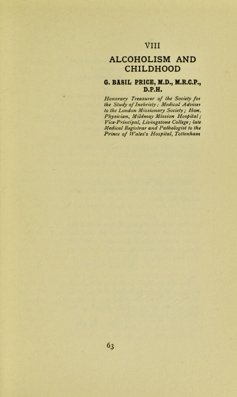 ALCOHOLISM AND CHILDHOOD G. BASIL PRICE, M.D., M.R.C.P., D.P.H. Honorary Treasurer of the Society for the Study of Inebriety ; Medical Adviser to the London Missionary Society ; Hon. Physician, Mildmay Mission Hospital; Vice-Principal, Livingstone College; late Medical Registrar and Pathologist to the Prince of Wales’s Hospital, Tottenham