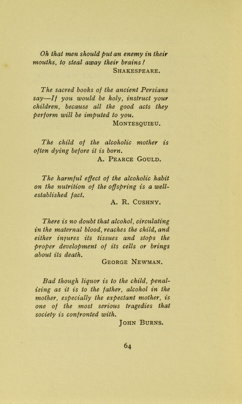 Oh that men should put an enemy in their mouths, to steal away their brains! Shakespeare. The sacred books of the ancient Persians say—If you would be holy, instruct your children, because all the good acts they perform will be imputed to you. Montesquieu. The child of the alcoholic mother is often dying before it is born. A. Pearce Gould. The harmful effect of the alcoholic habit on the nutrition of the offspring is a well- established fact. A. R. Cushny. There is no doubt that alcohol, circulating in the maternal blood, reaches the child, and either injures its tissues and stops the proper development of its cells or brings about its death. George Newman. Bad though liquor is to the child, penal- izing as it is to the father, alcohol in the mother, especially the expectant mother, is one of the most serious tragedies that society is confronted with. John Burns.