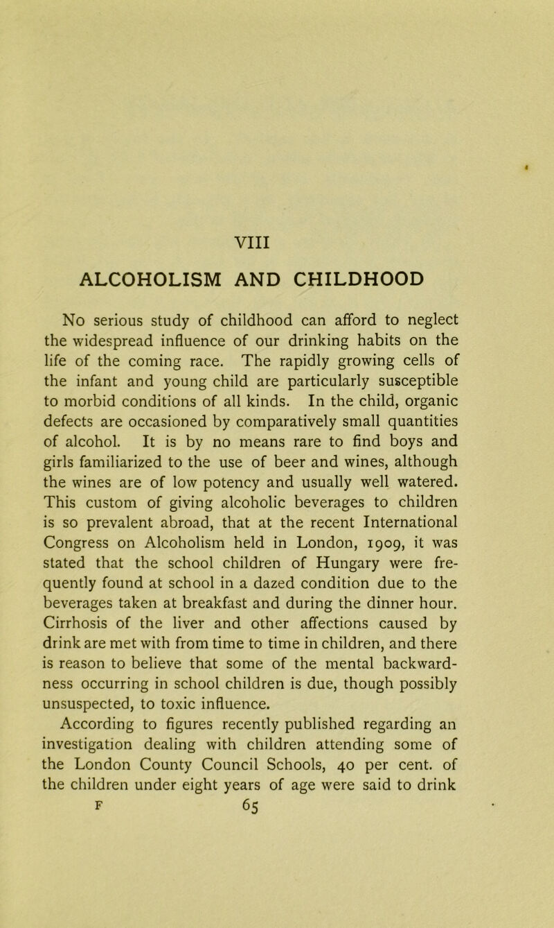 ALCOHOLISM AND CHILDHOOD No serious study of childhood can afford to neglect the widespread influence of our drinking habits on the life of the coming race. The rapidly growing cells of the infant and young child are particularly susceptible to morbid conditions of all kinds. In the child, organic defects are occasioned by comparatively small quantities of alcohol. It is by no means rare to find boys and girls familiarized to the use of beer and wines, although the wines are of low potency and usually well watered. This custom of giving alcoholic beverages to children is so prevalent abroad, that at the recent International Congress on Alcoholism held in London, 1909, it was stated that the school children of Hungary were fre- quently found at school in a dazed condition due to the beverages taken at breakfast and during the dinner hour. Cirrhosis of the liver and other affections caused by drink are met with from time to time in children, and there is reason to believe that some of the mental backward- ness occurring in school children is due, though possibly unsuspected, to toxic influence. According to figures recently published regarding an investigation dealing with children attending some of the London County Council Schools, 40 per cent, of the children under eight years of age were said to drink