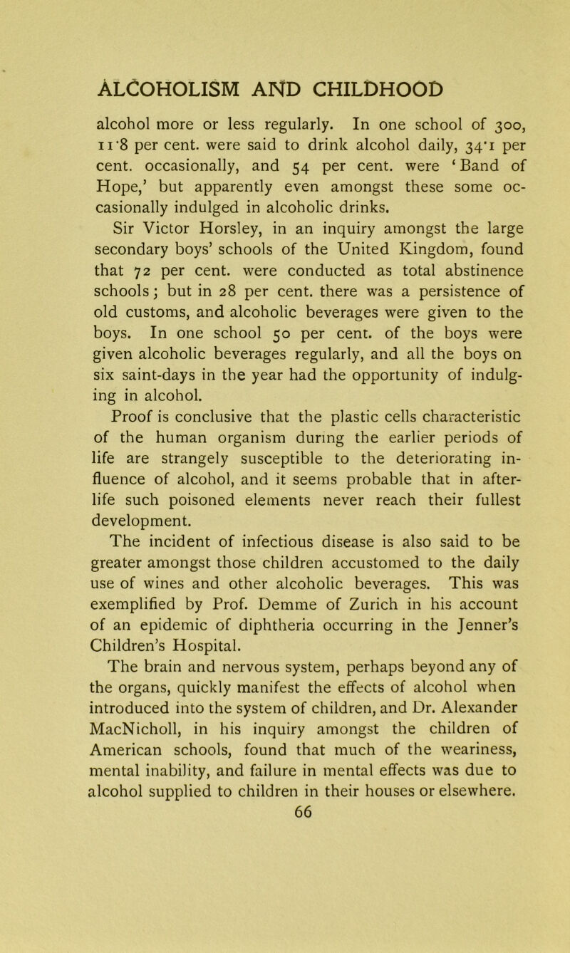 alcohol more or less regularly. In one school of 300, 11'8 per cent, were said to drink alcohol daily, 34'1 per cent, occasionally, and 54 per cent, were ‘ Band of Hope,’ but apparently even amongst these some oc- casionally indulged in alcoholic drinks. Sir Victor Horsley, in an inquiry amongst the large secondary boys’ schools of the United Kingdom, found that 72 per cent, were conducted as total abstinence schools; but in 28 per cent, there was a persistence of old customs, and alcoholic beverages were given to the boys. In one school 50 per cent, of the boys were given alcoholic beverages regularly, and all the boys on six saint-days in the year had the opportunity of indulg- ing in alcohol. Proof is conclusive that the plastic cells characteristic of the human organism during the earlier periods of life are strangely susceptible to the deteriorating in- fluence of alcohol, and it seems probable that in after- life such poisoned elements never reach their fullest development. The incident of infectious disease is also said to be greater amongst those children accustomed to the daily use of wines and other alcoholic beverages. This was exemplified by Prof. Demme of Zurich in his account of an epidemic of diphtheria occurring in the Jenner’s Children’s Hospital. The brain and nervous system, perhaps beyond any of the organs, quickly manifest the effects of alcohol when introduced into the system of children, and Dr. Alexander MacNicholl, in his inquiry amongst the children of American schools, found that much of the weariness, mental inability, and failure in mental effects was due to alcohol supplied to children in their houses or elsewhere.