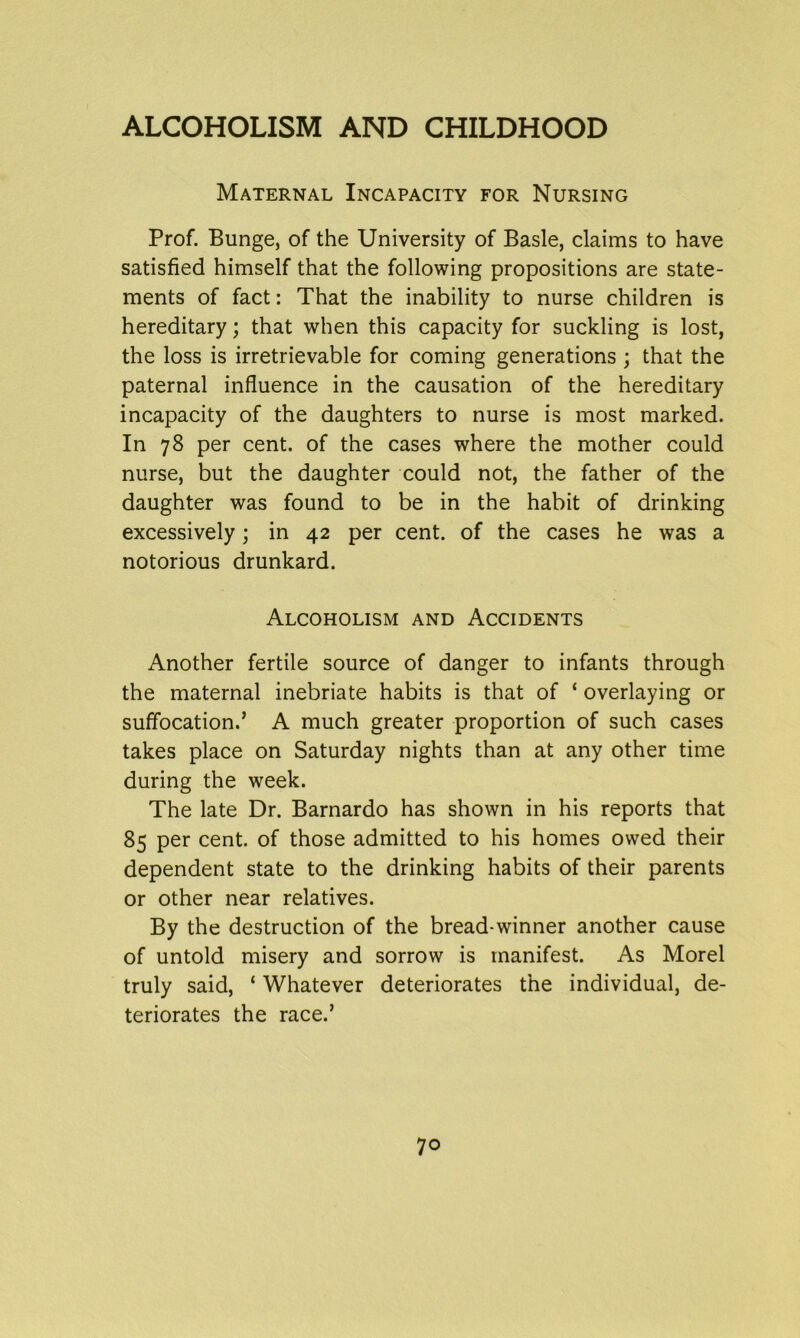 Maternal Incapacity for Nursing Prof. Bunge, of the University of Basle, claims to have satisfied himself that the following propositions are state- ments of fact: That the inability to nurse children is hereditary; that when this capacity for suckling is lost, the loss is irretrievable for coming generations ; that the paternal influence in the causation of the hereditary incapacity of the daughters to nurse is most marked. In 78 per cent, of the cases where the mother could nurse, but the daughter could not, the father of the daughter was found to be in the habit of drinking excessively; in 42 per cent, of the cases he was a notorious drunkard. Alcoholism and Accidents Another fertile source of danger to infants through the maternal inebriate habits is that of ‘ overlaying or suffocation.’ A much greater proportion of such cases takes place on Saturday nights than at any other time during the week. The late Dr. Barnardo has shown in his reports that 85 per cent, of those admitted to his homes owed their dependent state to the drinking habits of their parents or other near relatives. By the destruction of the bread-winner another cause of untold misery and sorrow is manifest. As Morel truly said, ‘ Whatever deteriorates the individual, de- teriorates the race.’