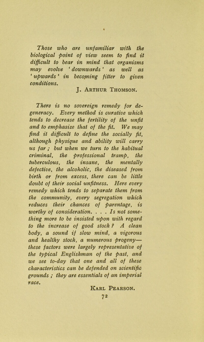 Those who are unfamiliar with the biological point of view seem to find it difficult to bear in mind that organisms may evolve 1 downwards ’ as well as ‘ upwards * in becoming fitter to given conditions. J. Arthur Thomson. There is no sovereign remedy for de- generacy. Every method is curative which tends to decrease the fertility of the unfit and to emphasize that of the fit. We may find it difficult to define the socially fit, although physique and ability will carry us far ; but when we turn to the habitual criminal, the professional tramp, the tuberculous, the insane, the mentally defective, the alcoholic, the diseased from birth or from excess, there can be little doubt of their social unfitness. Here every remedy which tends to separate them from the community, every segregation which reduces their chances of parentage, is worthy of consideration. ... Is not some- thing more to be insisted upon with regard to the increase of good stock ? A clean body, a sound if slow mind, a vigorous and healthy stock, a numerous progeny— these factors were largely representative of the typical Englishman of the past, and we see to-day that one and all of these characteristics can be defended on scientific grounds ; they are essentials of an imperial race. Karl Pearson.