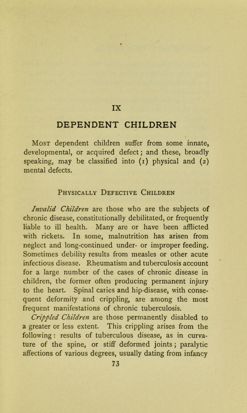 DEPENDENT CHILDREN Most dependent children suffer from some innate, developmental, or acquired defect; and these, broadly speaking, may be classified into (i) physical and (2) mental defects. Physically Defective Children Invalid Children are those who are the subjects of chronic disease, constitutionally debilitated, or frequently liable to ill health. Many are or have been afflicted with rickets. In some, malnutrition has arisen from neglect and long-continued under- or improper feeding. Sometimes debility results from measles or other acute infectious disease. Rheumatism and tuberculosis account for a large number of the cases of chronic disease in children, the former often producing permanent injury to the heart. Spinal caries and hip-disease, with conse- quent deformity and crippling, are among the most frequent manifestations of chronic tuberculosis. Crippled Children are those permanently disabled to a greater or less extent. This crippling arises from the following : results of tuberculous disease, as in curva- ture of the spine, or stiff deformed joints; paralytic affections of various degrees, usually dating from infancy