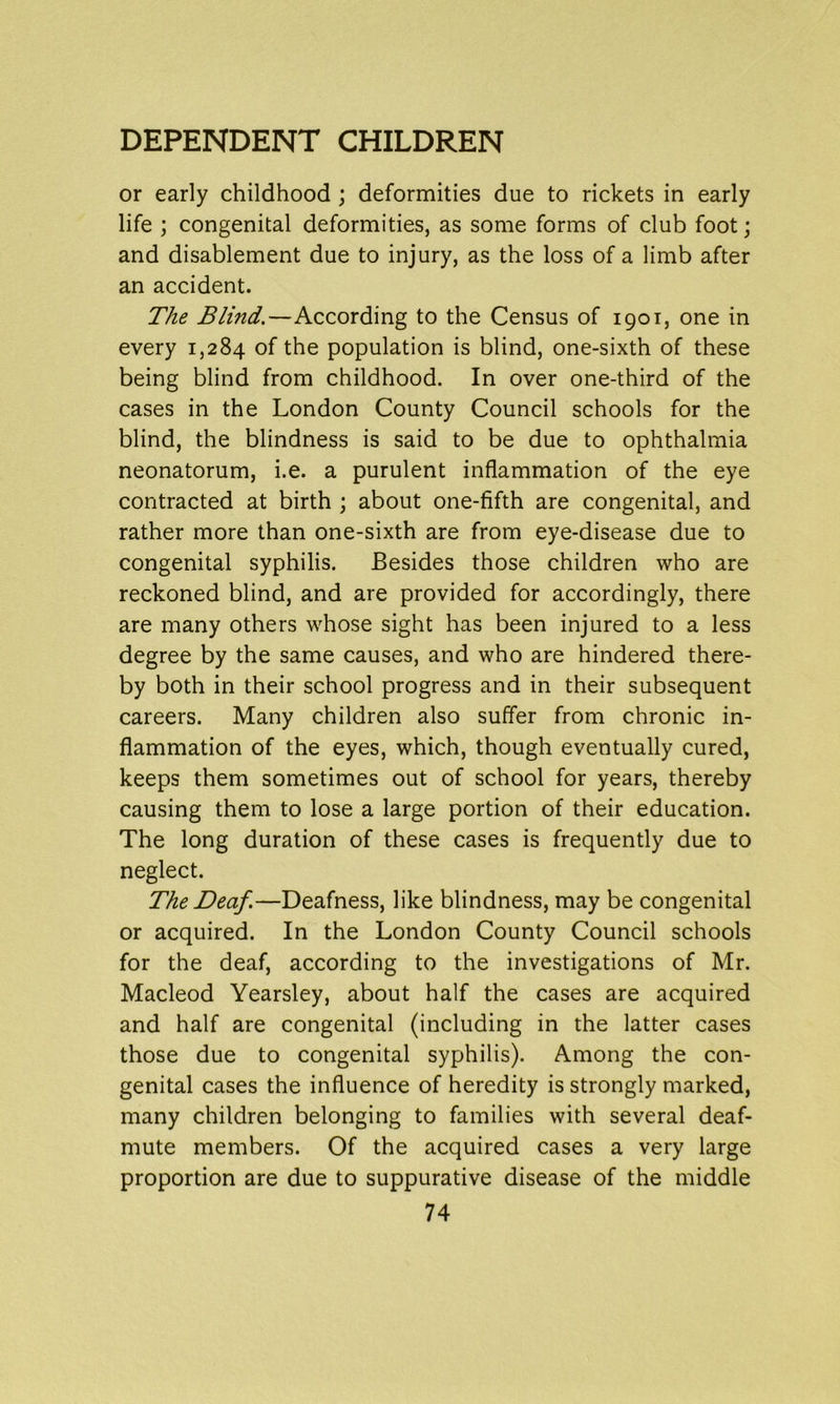 or early childhood ; deformities due to rickets in early life ; congenital deformities, as some forms of club foot; and disablement due to injury, as the loss of a limb after an accident. The Blind.—According to the Census of 1901, one in every 1,284 of the population is blind, one-sixth of these being blind from childhood. In over one-third of the cases in the London County Council schools for the blind, the blindness is said to be due to ophthalmia neonatorum, i.e. a purulent inflammation of the eye contracted at birth ; about one-fifth are congenital, and rather more than one-sixth are from eye-disease due to congenital syphilis. Besides those children who are reckoned blind, and are provided for accordingly, there are many others whose sight has been injured to a less degree by the same causes, and who are hindered there- by both in their school progress and in their subsequent careers. Many children also suffer from chronic in- flammation of the eyes, which, though eventually cured, keeps them sometimes out of school for years, thereby causing them to lose a large portion of their education. The long duration of these cases is frequently due to neglect. The Deaf.—Deafness, like blindness, may be congenital or acquired. In the London County Council schools for the deaf, according to the investigations of Mr. Macleod Yearsley, about half the cases are acquired and half are congenital (including in the latter cases those due to congenital syphilis). Among the con- genital cases the influence of heredity is strongly marked, many children belonging to families with several deaf- mute members. Of the acquired cases a very large proportion are due to suppurative disease of the middle