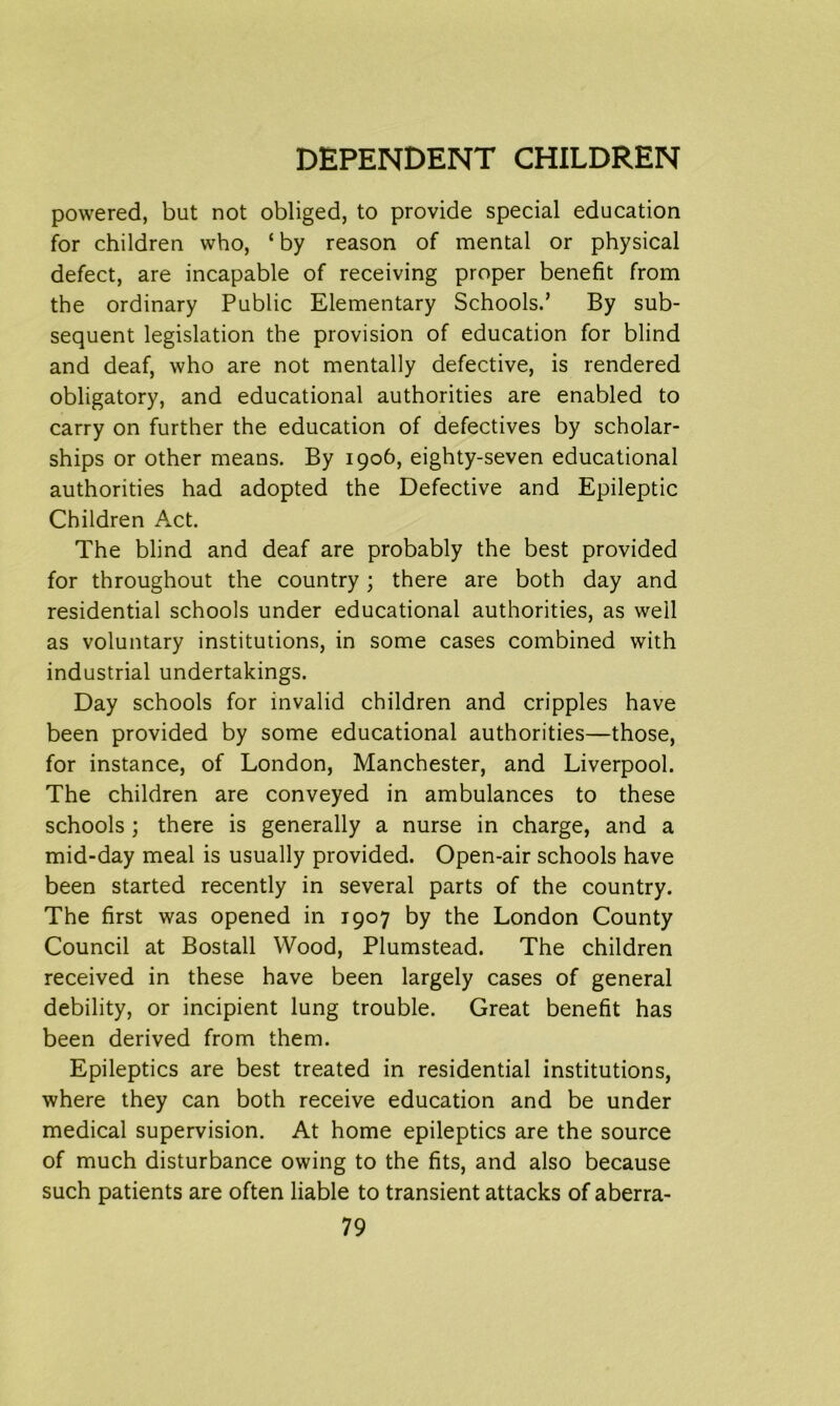 powered, but not obliged, to provide special education for children who, ‘ by reason of mental or physical defect, are incapable of receiving proper benefit from the ordinary Public Elementary Schools.’ By sub- sequent legislation the provision of education for blind and deaf, who are not mentally defective, is rendered obligatory, and educational authorities are enabled to carry on further the education of defectives by scholar- ships or other means. By 1906, eighty-seven educational authorities had adopted the Defective and Epileptic Children Act. The blind and deaf are probably the best provided for throughout the country; there are both day and residential schools under educational authorities, as well as voluntary institutions, in some cases combined with industrial undertakings. Day schools for invalid children and cripples have been provided by some educational authorities—those, for instance, of London, Manchester, and Liverpool. The children are conveyed in ambulances to these schools ; there is generally a nurse in charge, and a mid-day meal is usually provided. Open-air schools have been started recently in several parts of the country. The first was opened in 1907 by the London County Council at Bostall Wood, Plumstead. The children received in these have been largely cases of general debility, or incipient lung trouble. Great benefit has been derived from them. Epileptics are best treated in residential institutions, where they can both receive education and be under medical supervision. At home epileptics are the source of much disturbance owing to the fits, and also because such patients are often liable to transient attacks of aberra-