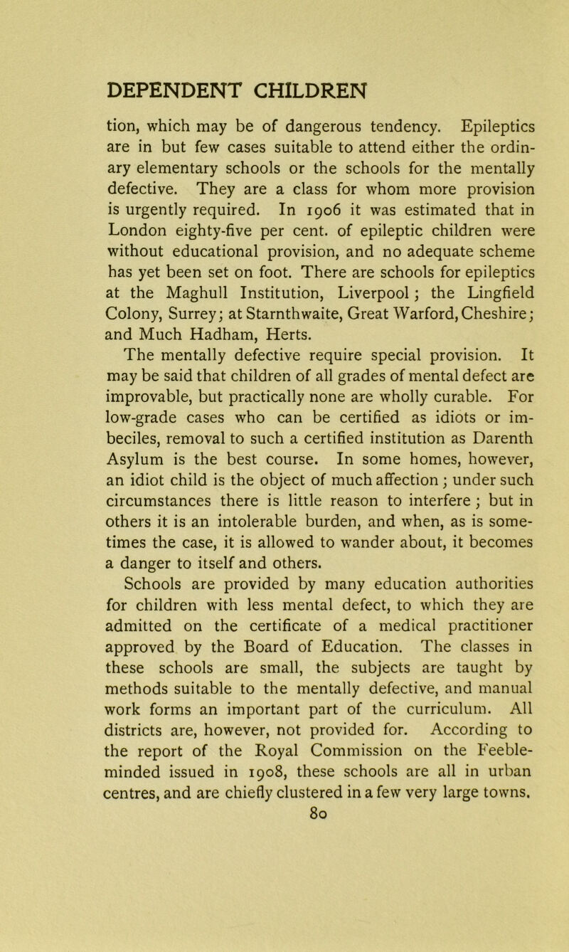 tion, which may be of dangerous tendency. Epileptics are in but few cases suitable to attend either the ordin- ary elementary schools or the schools for the mentally defective. They are a class for whom more provision is urgently required. In 1906 it was estimated that in London eighty-five per cent, of epileptic children were without educational provision, and no adequate scheme has yet been set on foot. There are schools for epileptics at the Maghull Institution, Liverpool; the Lingfield Colony, Surrey; at Starnthwaite, Great Warford,Cheshire; and Much Hadham, Herts. The mentally defective require special provision. It may be said that children of all grades of mental defect are improvable, but practically none are wholly curable. For low-grade cases who can be certified as idiots or im- beciles, removal to such a certified institution as Darenth Asylum is the best course. In some homes, however, an idiot child is the object of much affection ; under such circumstances there is little reason to interfere ; but in others it is an intolerable burden, and when, as is some- times the case, it is allowed to wander about, it becomes a danger to itself and others. Schools are provided by many education authorities for children with less mental defect, to which they are admitted on the certificate of a medical practitioner approved by the Board of Education. The classes in these schools are small, the subjects are taught by methods suitable to the mentally defective, and manual work forms an important part of the curriculum. All districts are, however, not provided for. According to the report of the Royal Commission on the Feeble- minded issued in 1908, these schools are all in urban centres, and are chiefly clustered in a few very large towns.