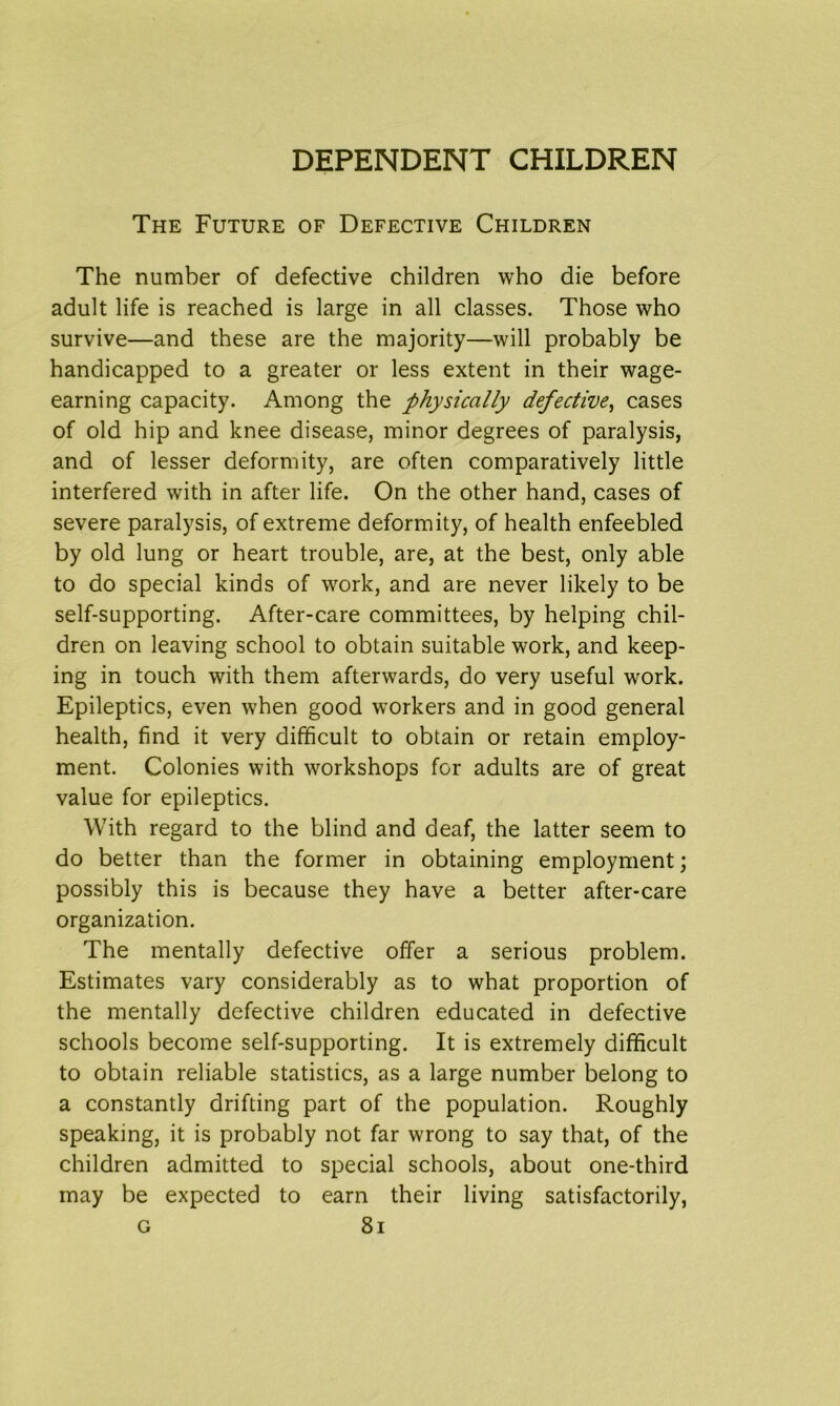 The Future of Defective Children The number of defective children who die before adult life is reached is large in all classes. Those who survive—and these are the majority—will probably be handicapped to a greater or less extent in their wage- earning capacity. Among the physically defective, cases of old hip and knee disease, minor degrees of paralysis, and of lesser deformity, are often comparatively little interfered with in after life. On the other hand, cases of severe paralysis, of extreme deformity, of health enfeebled by old lung or heart trouble, are, at the best, only able to do special kinds of work, and are never likely to be self-supporting. After-care committees, by helping chil- dren on leaving school to obtain suitable work, and keep- ing in touch with them afterwards, do very useful work. Epileptics, even when good workers and in good general health, find it very difficult to obtain or retain employ- ment. Colonies with workshops for adults are of great value for epileptics. With regard to the blind and deaf, the latter seem to do better than the former in obtaining employment; possibly this is because they have a better after-care organization. The mentally defective offer a serious problem. Estimates vary considerably as to what proportion of the mentally defective children educated in defective schools become self-supporting. It is extremely difficult to obtain reliable statistics, as a large number belong to a constantly drifting part of the population. Roughly speaking, it is probably not far wrong to say that, of the children admitted to special schools, about one-third may be expected to earn their living satisfactorily,