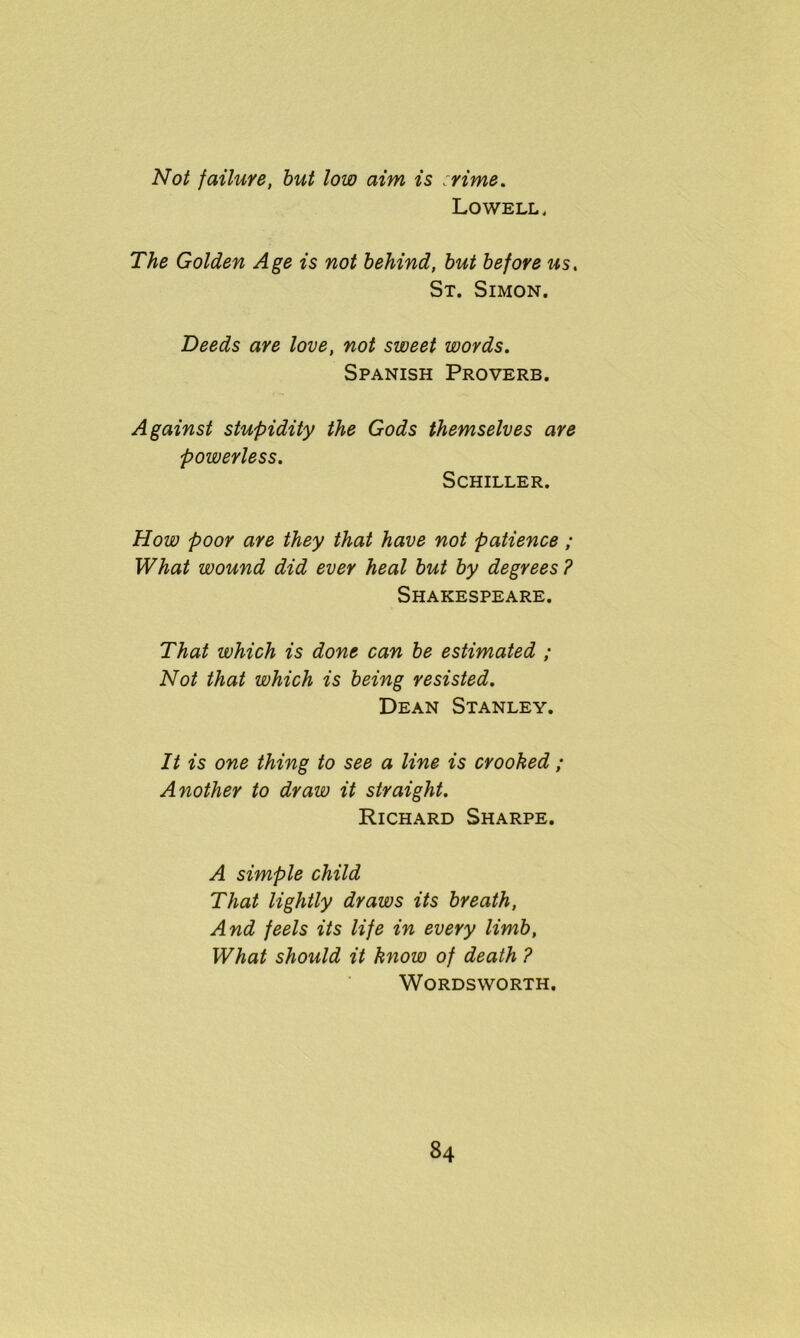 Not failure, but low aim is crime. Lowell, The Golden Age is not behind, but before us, St. Simon. Deeds are love, not sweet words. Spanish Proverb. Against stupidity the Gods themselves are powerless. Schiller. How poor are they that have not patience ; What wound did ever heal but by degrees ? Shakespeare. That which is done can be estimated ; Not that which is being resisted. Dean Stanley. It is one thing to see a line is crooked ; Another to draw it straight. Richard Sharpe. A simple child That lightly draws its breath, And feels its life in every limb, What should it know of death ? Wordsworth.