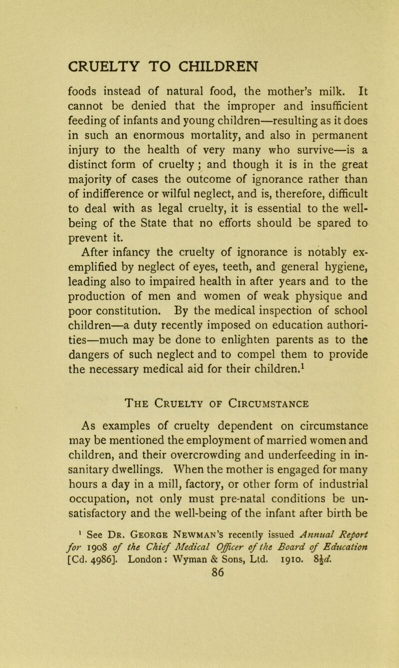 foods instead of natural food, the mother’s milk. It cannot be denied that the improper and insufficient feeding of infants and young children—resulting as it does in such an enormous mortality, and also in permanent injury to the health of very many who survive—is a distinct form of cruelty ; and though it is in the great majority of cases the outcome of ignorance rather than of indifference or wilful neglect, and is, therefore, difficult to deal with as legal cruelty, it is essential to the well- being of the State that no efforts should be spared to prevent it. After infancy the cruelty of ignorance is notably ex- emplified by neglect of eyes, teeth, and general hygiene, leading also to impaired health in after years and to the production of men and women of weak physique and poor constitution. By the medical inspection of school children—a duty recently imposed on education authori- ties—much may be done to enlighten parents as to the dangers of such neglect and to compel them to provide the necessary medical aid for their children.1 The Cruelty of Circumstance As examples of cruelty dependent on circumstance may be mentioned the employment of married women and children, and their overcrowding and underfeeding in in- sanitary dwellings. When the mother is engaged for many hours a day in a mill, factory, or other form of industrial occupation, not only must pre-natal conditions be un- satisfactory and the well-being of the infant after birth be ’ See Dr. George Newman’s recently issued Annual Report for 1908 of the Chief Medical Officer of the Board of Education [Cd. 4986]. London: Wyman & Sons, Ltd. 1910. 8^.