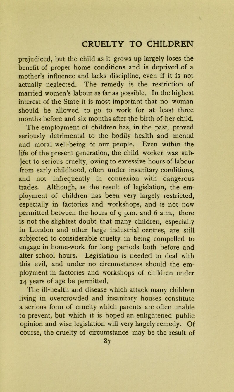 prejudiced, but the child as it grows up largely loses the benefit of proper home conditions and is deprived of a mother’s influence and lacks discipline, even if it is not actually neglected. The remedy is the restriction of married women’s labour as far as possible. In the highest interest of the State it is most important that no woman should be allowed to go to work for at least three months before and six months after the birth of her child. The employment of children has, in the past, proved seriously detrimental to the bodily health and mental and moral well-being of our people. Even within the life of the present generation, the child worker was sub- ject to serious cruelty, owing to excessive hours of labour from early childhood, often under insanitary conditions, and not infrequently in connexion with dangerous trades. Although, as the result of legislation, the em- ployment of children has been very largely restricted, especially in factories and workshops, and is not now permitted between the hours of 9 p.m. and 6 a.m., there is not the slightest doubt that many children, especially in London and other large industrial centres, are still subjected to considerable cruelty in being compelled to engage in home-work for long periods both before and after school hours. Legislation is needed to deal with this evil, and under no circumstances should the em- ployment in factories and workshops of children under 14 years of age be permitted. The ill-health and disease which attack many children living in overcrowded and insanitary houses constitute a serious form of cruelty which parents are often unable to prevent, but which it is hoped an enlightened public opinion and wise legislation will very largely remedy. Of course, the cruelty of circumstance may be the result of