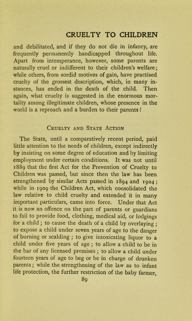 and debilitated, and if they do not die in infancy, are frequently permanently handicapped throughout life. Apart from intemperance, however, some parents are naturally cruel or indifferent to their children’s welfare; while others, from sordid motives of gain, have practised cruelty of the grossest description, which, in many in- stances, has ended in the death of the child. Then again, what cruelty is suggested in the enormous mor- tality among illegitimate children, whose presence in the world is a reproach and a burden to their parents ! Cruelty and State Action The State, until a comparatively recent period, paid little attention to the needs of children, except indirectly by insisting on some degree of education and by limiting employment under certain conditions. It was not until 1889 that the first Act for the Prevention of Cruelty to Children was passed, but since then the law has been strengthened by similar Acts passed in 1894 and 1904; while in 1909 the Children Act, which consolidated the law relative to child cruelty and extended it in many important particulars, came into force. Under that Act it is now an offence on the part of parents or guardians to fail to provide food, clothing, medical aid, or lodgings for a child; to cause the death of a child by overlaying; to expose a child under seven years of age to the danger of burning or scalding ; to give intoxicating liquor to a child under five years of age ; to allow a child to be in the bar of any licensed premises ; to allow a child under fourteen years of age to beg or be in charge of drunken parents; while the strengthening of the law as to infant life protection, the further restriction of the baby farmer,