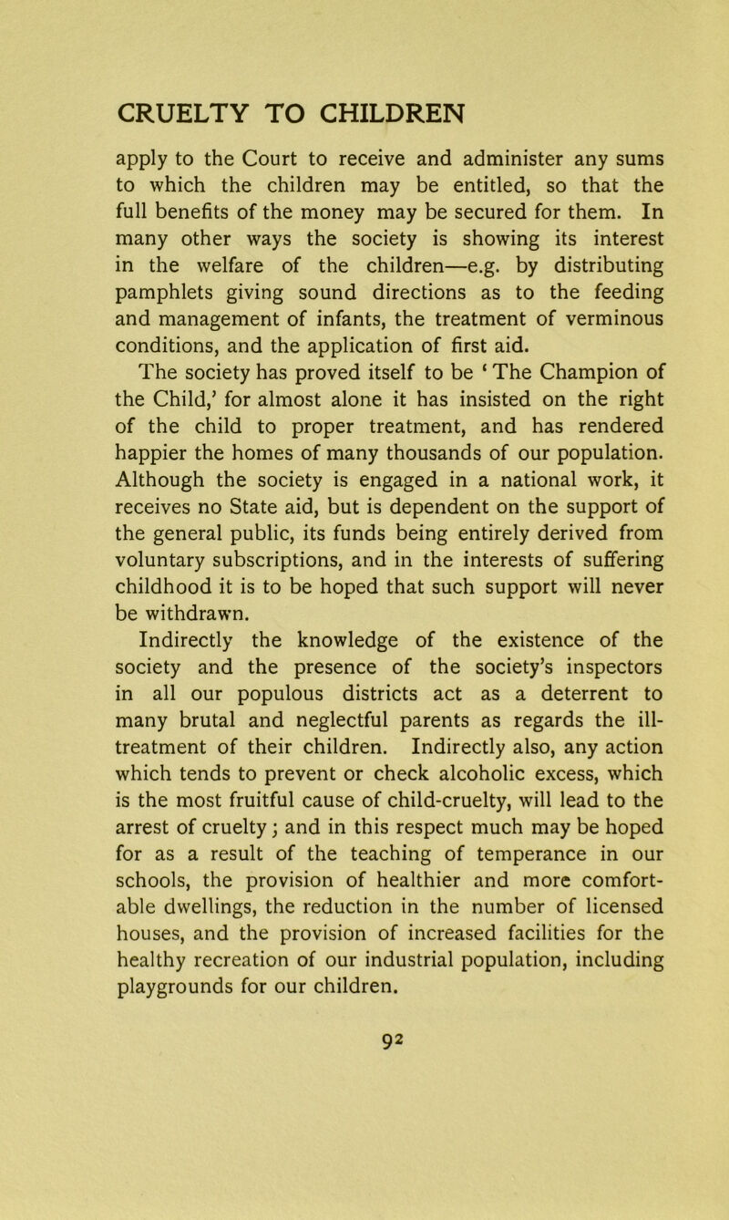 apply to the Court to receive and administer any sums to which the children may be entitled, so that the full benefits of the money may be secured for them. In many other ways the society is showing its interest in the welfare of the children—e.g. by distributing pamphlets giving sound directions as to the feeding and management of infants, the treatment of verminous conditions, and the application of first aid. The society has proved itself to be ‘ The Champion of the Child,’ for almost alone it has insisted on the right of the child to proper treatment, and has rendered happier the homes of many thousands of our population. Although the society is engaged in a national work, it receives no State aid, but is dependent on the support of the general public, its funds being entirely derived from voluntary subscriptions, and in the interests of suffering childhood it is to be hoped that such support will never be withdrawn. Indirectly the knowledge of the existence of the society and the presence of the society’s inspectors in all our populous districts act as a deterrent to many brutal and neglectful parents as regards the ill- treatment of their children. Indirectly also, any action which tends to prevent or check alcoholic excess, which is the most fruitful cause of child-cruelty, will lead to the arrest of cruelty; and in this respect much may be hoped for as a result of the teaching of temperance in our schools, the provision of healthier and more comfort- able dwellings, the reduction in the number of licensed houses, and the provision of increased facilities for the healthy recreation of our industrial population, including playgrounds for our children.