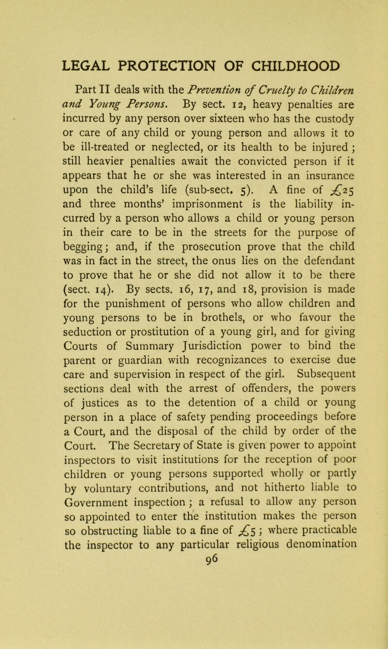 Part II deals with the Prevention of Cruelty to Children and Young Persons. By sect. 12, heavy penalties are incurred by any person over sixteen who has the custody or care of any child or young person and allows it to be ill-treated or neglected, or its health to be injured ; still heavier penalties await the convicted person if it appears that he or she was interested in an insurance upon the child’s life (sub-sect. 5). A fine of ,£25 and three months’ imprisonment is the liability in- curred by a person who allows a child or young person in their care to be in the streets for the purpose of begging; and, if the prosecution prove that the child was in fact in the street, the onus lies on the defendant to prove that he or she did not allow it to be there (sect. 14). By sects. 16, 17, and 18, provision is made for the punishment of persons who allow children and young persons to be in brothels, or who favour the seduction or prostitution of a young girl, and for giving Courts of Summary Jurisdiction power to bind the parent or guardian with recognizances to exercise due care and supervision in respect of the girl. Subsequent sections deal with the arrest of offenders, the powers of justices as to the detention of a child or young person in a place of safety pending proceedings before a Court, and the disposal of the child by order of the Court. The Secretary of State is given power to appoint inspectors to visit institutions for the reception of poor children or young persons supported wholly or partly by voluntary contributions, and not hitherto liable to Government inspection ; a refusal to allow any person so appointed to enter the institution makes the person so obstructing liable to a fine of ^5 ; where practicable the inspector to any particular religious denomination