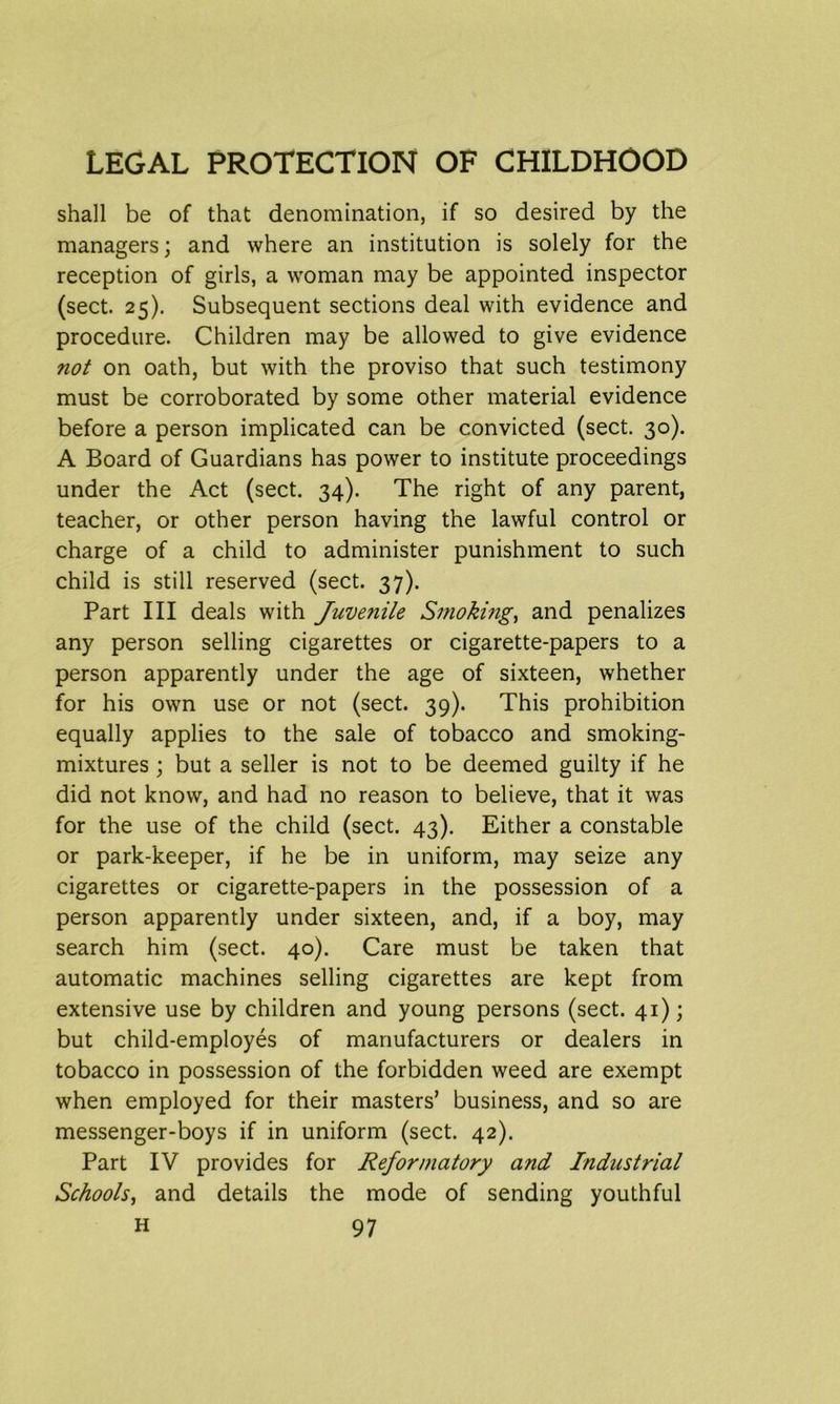 shall be of that denomination, if so desired by the managers; and where an institution is solely for the reception of girls, a woman may be appointed inspector (sect. 25). Subsequent sections deal with evidence and procedure. Children may be allowed to give evidence not on oath, but with the proviso that such testimony must be corroborated by some other material evidence before a person implicated can be convicted (sect. 30). A Board of Guardians has power to institute proceedings under the Act (sect. 34). The right of any parent, teacher, or other person having the lawful control or charge of a child to administer punishment to such child is still reserved (sect. 37). Part III deals with Juvenile Smoking, and penalizes any person selling cigarettes or cigarette-papers to a person apparently under the age of sixteen, whether for his own use or not (sect. 39). This prohibition equally applies to the sale of tobacco and smoking- mixtures ; but a seller is not to be deemed guilty if he did not know, and had no reason to believe, that it was for the use of the child (sect. 43). Either a constable or park-keeper, if he be in uniform, may seize any cigarettes or cigarette-papers in the possession of a person apparently under sixteen, and, if a boy, may search him (sect. 40). Care must be taken that automatic machines selling cigarettes are kept from extensive use by children and young persons (sect. 41); but child-employes of manufacturers or dealers in tobacco in possession of the forbidden weed are exempt when employed for their masters’ business, and so are messenger-boys if in uniform (sect. 42). Part IV provides for Reformatory and Industrial Schools, and details the mode of sending youthful