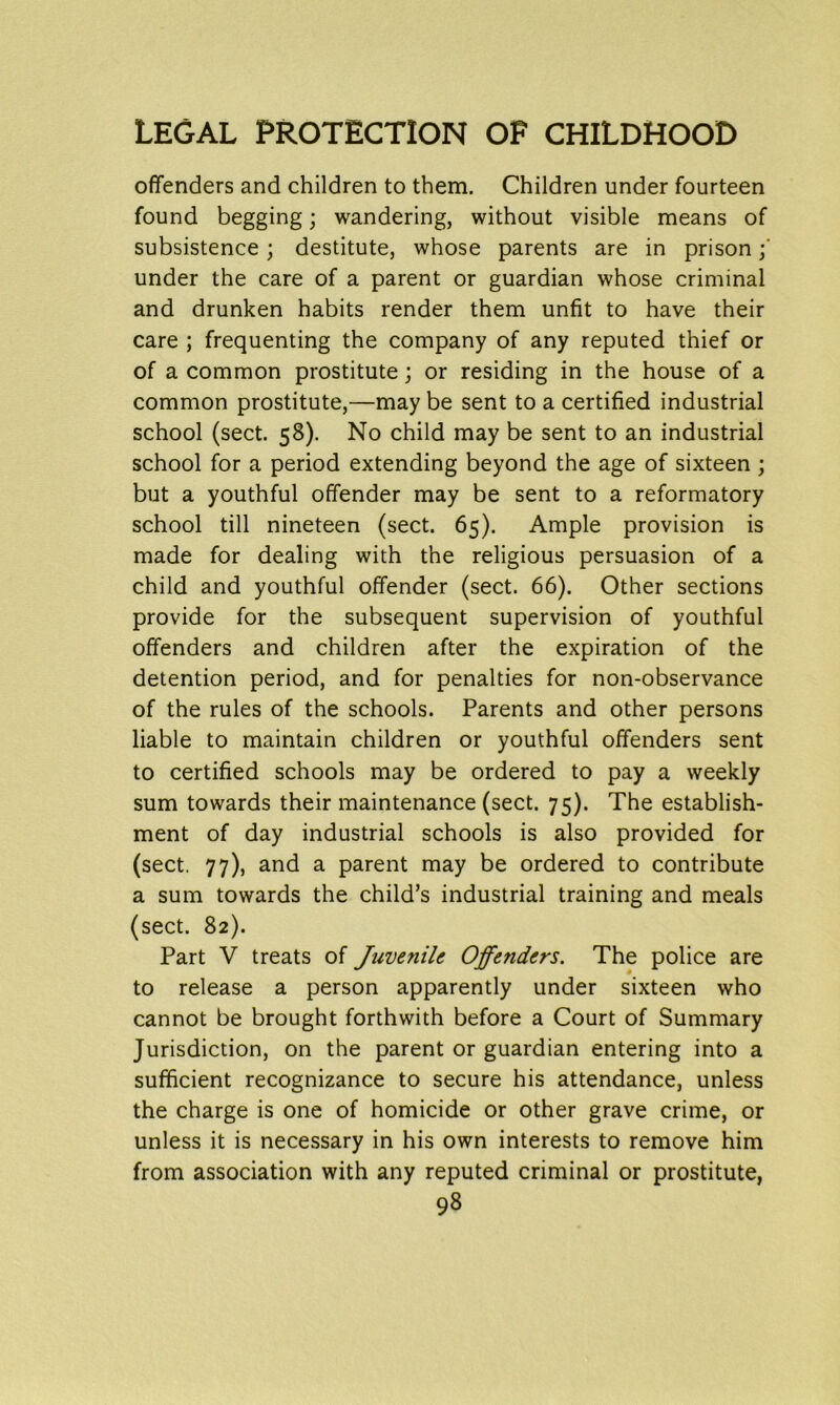 offenders and children to them. Children under fourteen found begging; wandering, without visible means of subsistence; destitute, whose parents are in prison; under the care of a parent or guardian whose criminal and drunken habits render them unfit to have their care ; frequenting the company of any reputed thief or of a common prostitute; or residing in the house of a common prostitute,—may be sent to a certified industrial school (sect. 58). No child may be sent to an industrial school for a period extending beyond the age of sixteen ; but a youthful offender may be sent to a reformatory school till nineteen (sect. 65). Ample provision is made for dealing with the religious persuasion of a child and youthful offender (sect. 66). Other sections provide for the subsequent supervision of youthful offenders and children after the expiration of the detention period, and for penalties for non-observance of the rules of the schools. Parents and other persons liable to maintain children or youthful offenders sent to certified schools may be ordered to pay a weekly sum towards their maintenance (sect. 75). The establish- ment of day industrial schools is also provided for (sect. 77), and a parent may be ordered to contribute a sum towards the child’s industrial training and meals (sect. 82). Part V treats of Juvenile Offenders. The police are to release a person apparently under sixteen who cannot be brought forthwith before a Court of Summary Jurisdiction, on the parent or guardian entering into a sufficient recognizance to secure his attendance, unless the charge is one of homicide or other grave crime, or unless it is necessary in his own interests to remove him from association with any reputed criminal or prostitute,