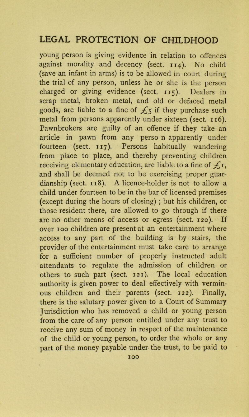 young person is giving evidence in relation to offences against morality and decency (sect. 114). No child (save an infant in arms) is to be allowed in court during the trial of any person, unless he or she is the person charged or giving evidence (sect. 115). Dealers in scrap metal, broken metal, and old or defaced metal goods, are liable to a fine of if they purchase such metal from persons apparently under sixteen (sect. 116). Pawnbrokers are guilty of an offence if they take an article in pawn from any perso n apparently under fourteen (sect. 117). Persons habitually wandering from place to place, and thereby preventing children receiving elementary education, are liable to a fine of and shall be deemed not to be exercising proper guar- dianship (sect. 118). A licence-holder is not to allow a child under fourteen to be in the bar of licensed premises (except during the hours of closing) ; but his children, or those resident there, are allowed to go through if there are no other means of access or egress (sect. 120). If over 100 children are present at an entertainment where access to any part of the building is by stairs, the provider of the entertainment must take care to arrange for a sufficient number of properly instructed adult attendants to regulate the admission of children or others to such part (sect. 121). The local education authority is given power to deal effectively with vermin- ous children and their parents (sect. 122). Finally, there is the salutary power given to a Court of Summary Jurisdiction who has removed a child or young person from the care of any person entitled under any trust to receive any sum of money in respect of the maintenance of the child or young person, to order the whole or any part of the money payable under the trust, to be paid to