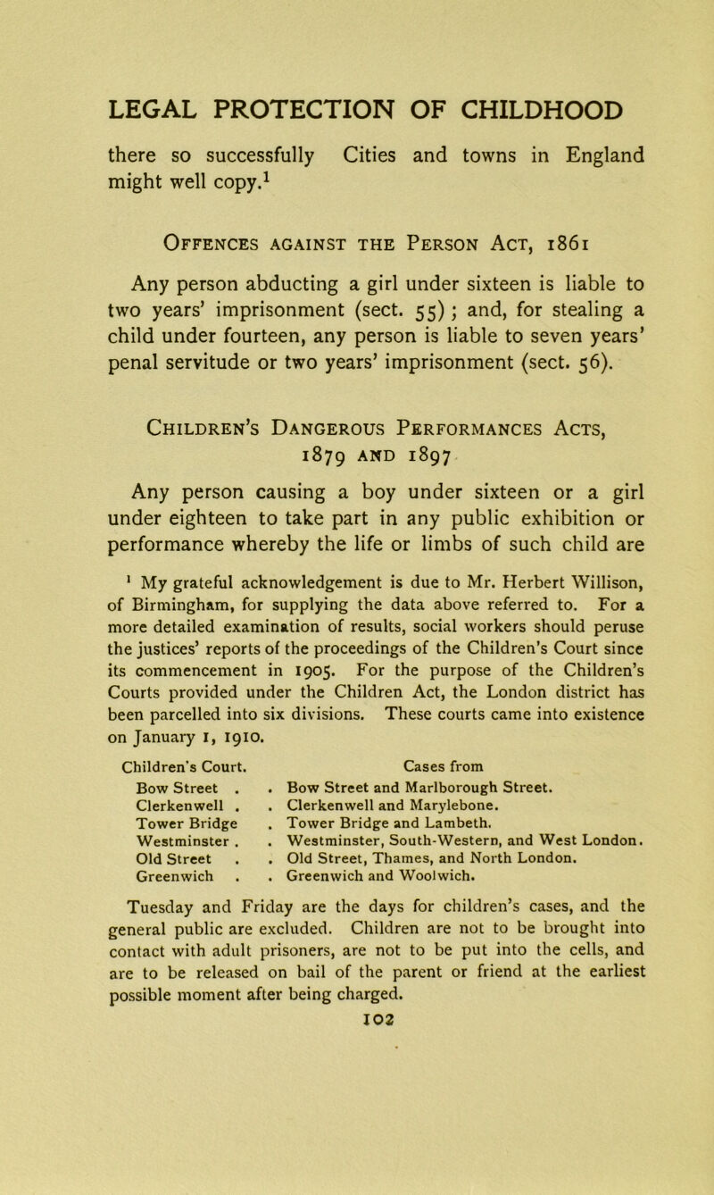 there so successfully Cities and towns in England might well copy.1 Offences against the Person Act, 1861 Any person abducting a girl under sixteen is liable to two years’ imprisonment (sect. 55); and, for stealing a child under fourteen, any person is liable to seven years’ penal servitude or two years’ imprisonment (sect. 56). Children’s Dangerous Performances Acts, 1879 AND I%97 Any person causing a boy under sixteen or a girl under eighteen to take part in any public exhibition or performance whereby the life or limbs of such child are 1 My grateful acknowledgement is due to Mr. Herbert Willison, of Birmingham, for supplying the data above referred to. For a more detailed examination of results, social workers should peruse the justices’ reports of the proceedings of the Children’s Court since its commencement in 1905. For the purpose of the Children’s Courts provided under the Children Act, the London district has been parcelled into six divisions. These courts came into existence on January I, 1910. Children’s Court. Bow Street . Clerkenwell . Tower Bridge Westminster . Old Street Greenwich Cases from Bow Street and Marlborough Street. Clerkenwell and Marylebone. Tower Bridge and Lambeth. Westminster, South-Western, and West London. Old Street, Thames, and North London. Greenwich and Woolwich. Tuesday and Friday are the days for children’s cases, and the general public are excluded. Children are not to be brought into contact with adult prisoners, are not to be put into the cells, and are to be released on bail of the parent or friend at the earliest possible moment after being charged.