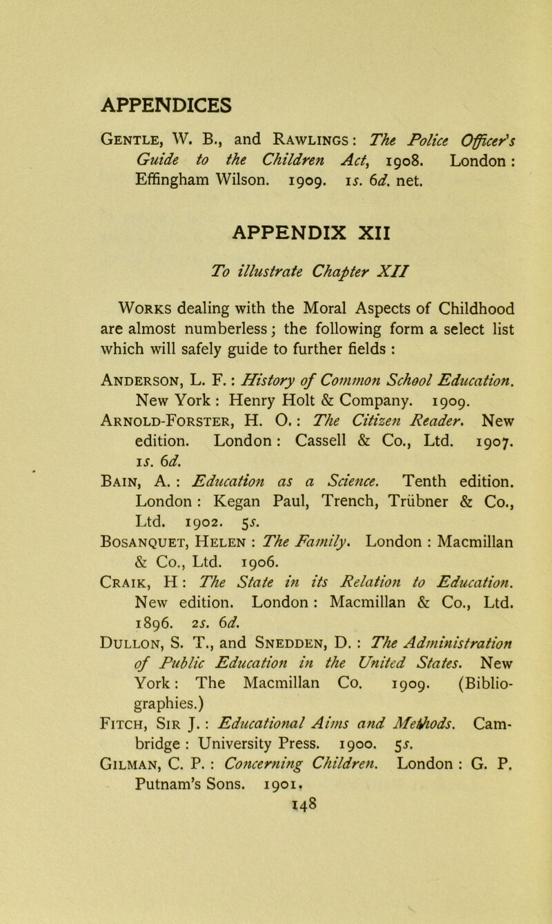 Gentle, W. B., and Rawlings: The Police Officer's Guide to the Children Act, 1908. London: Effingham Wilson. 1909. 15. 6d. net. APPENDIX XII To illustrate Chapter XII Works dealing with the Moral Aspects of Childhood are almost numberless; the following form a select list which will safely guide to further fields : Anderson, L. F.: History of Common School Education. New York : Henry Holt & Company. 1909. Arnold-Forster, H. O.: The Citizen Reader. New edition. London: Cassell & Co., Ltd. 1907. is. 6d. Bain, A. : Education as a Science. Tenth edition. London : Kegan Paul, Trench, Triibner & Co., Ltd. 1902. 55-. Bosanquet, Helen : The Family. London : Macmillan & Co., Ltd. 1906. Craik, H: The State in its Relation to Education. New edition. London: Macmillan & Co., Ltd. 1896. 2s. 6d. Dullon, S. T., and Snedden, D. : The Administration of Public Education in the United States. New York: The Macmillan Co. 1909. (Biblio- graphies.) Fitch, Sir J.: Educational Aims and Methods. Cam- bridge : University Press. 1900. 5^. Gilman, C. P. : Concerning Children. London : G. P. Putnam’s Sons. 1901.