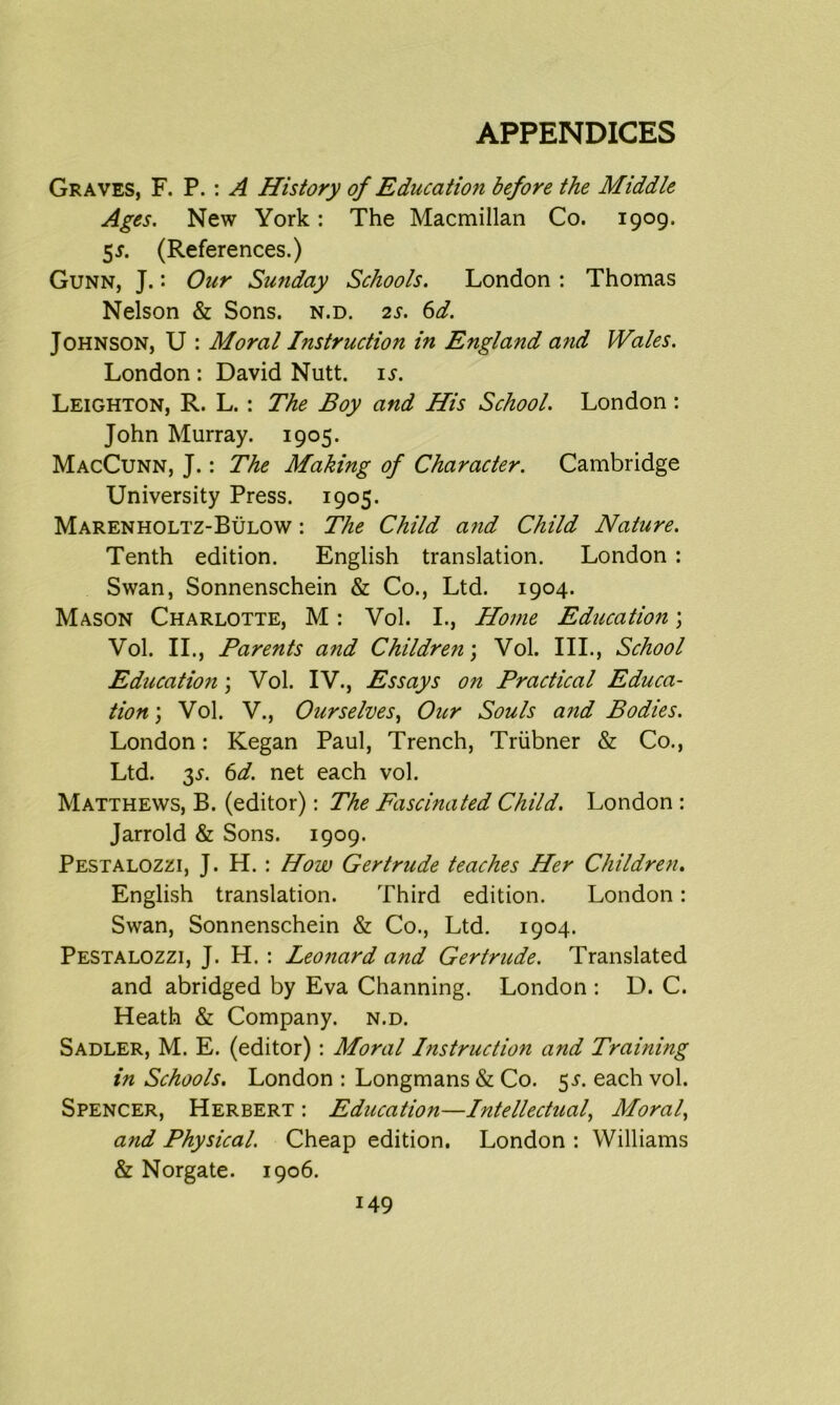 Graves, F. P. : A History of Educatmi before the Middle Ages. New York: The Macmillan Co. 1909. 5*. (References.) Gunn, J.: Our Sunday Schools. London : Thomas Nelson & Sons. n.d. 2s. 6d. Johnson, U : Moral Instruction in England and Wales. London : David Nutt. is. Leighton, R. L. : The Boy and His School. London : John Murray. 1905. MacCunn, J.: The Making of Character. Cambridge University Press. 1905. Marenholtz-Bulow : The Child and Child Nature. Tenth edition. English translation. London : Swan, Sonnenschein & Co., Ltd. 1904. Mason Charlotte, M: Vol. I., Home Education; Vol. II., Parents and Childre?i\ Vol. III., School Educatio7i; Vol. IV., Essays on Practical Educa- tion ) Vol. V., Ourselves, Our Souls and Bodies. London: Kegan Paul, Trench, Triibner & Co., Ltd. 35-. 6d. net each vol. Matthews, B. (editor): The Fascinated Child. London : Jarrold & Sons. 1909. Pestalozzi, J. H. : How Gertrude teaches Her Children. English translation. Third edition. London: Swan, Sonnenschein & Co., Ltd. 1904. Pestalozzi, J. H.: Leonard and Gertrude. Translated and abridged by Eva Channing. London : D. C. Heath & Company, n.d. Sadler, M. E. (editor): Moral Instruction and Training in Schools. London : Longmans & Co. 55. each vol. Spencer, Herbert : Education—Intellectual, Moral, and Physical. Cheap edition. London : Williams & Norgate. 1906.