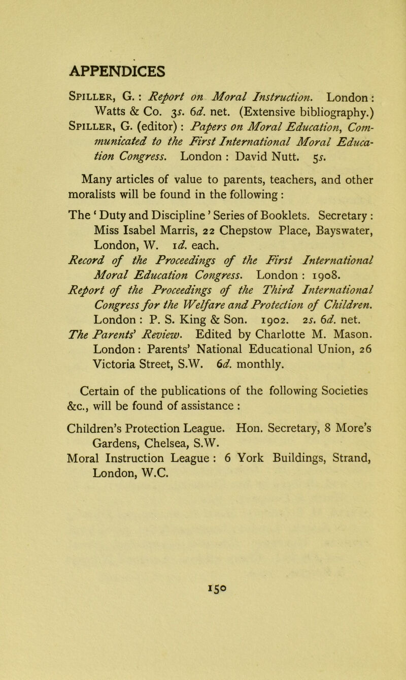 Spiller, G. : Report on Moral Instruction. London: Watts & Co. 3s. 6d. net. (Extensive bibliography.) Spiller, G. (editor): Papers on Moral Education, Com- municated to the First International Moral Educa- tion Congress. London : David Nutt. 5^. Many articles of value to parents, teachers, and other moralists will be found in the following : The ‘ Duty and Discipline ’ Series of Booklets. Secretary : Miss Isabel Marris, 22 Chepstow Place, Bays water, London, W. id. each. Record of the Proceedings of the First International Moral Education Congress. London : 1908. Report of the Proceedings of the Third Ijiternational Congress for the Welfare and Protection of Children. London : P. S. King & Son. 1902. 2s. 6d. net. The Pare?its} Review. Edited by Charlotte M. Mason. London: Parents’ National Educational Union, 26 Victoria Street, S.W. 6d. monthly. Certain of the publications of the following Societies &c., will be found of assistance : Children’s Protection League. Hon. Secretary, 8 More’s Gardens, Chelsea, S.W. Moral Instruction League : 6 York Buildings, Strand, London, W.C.