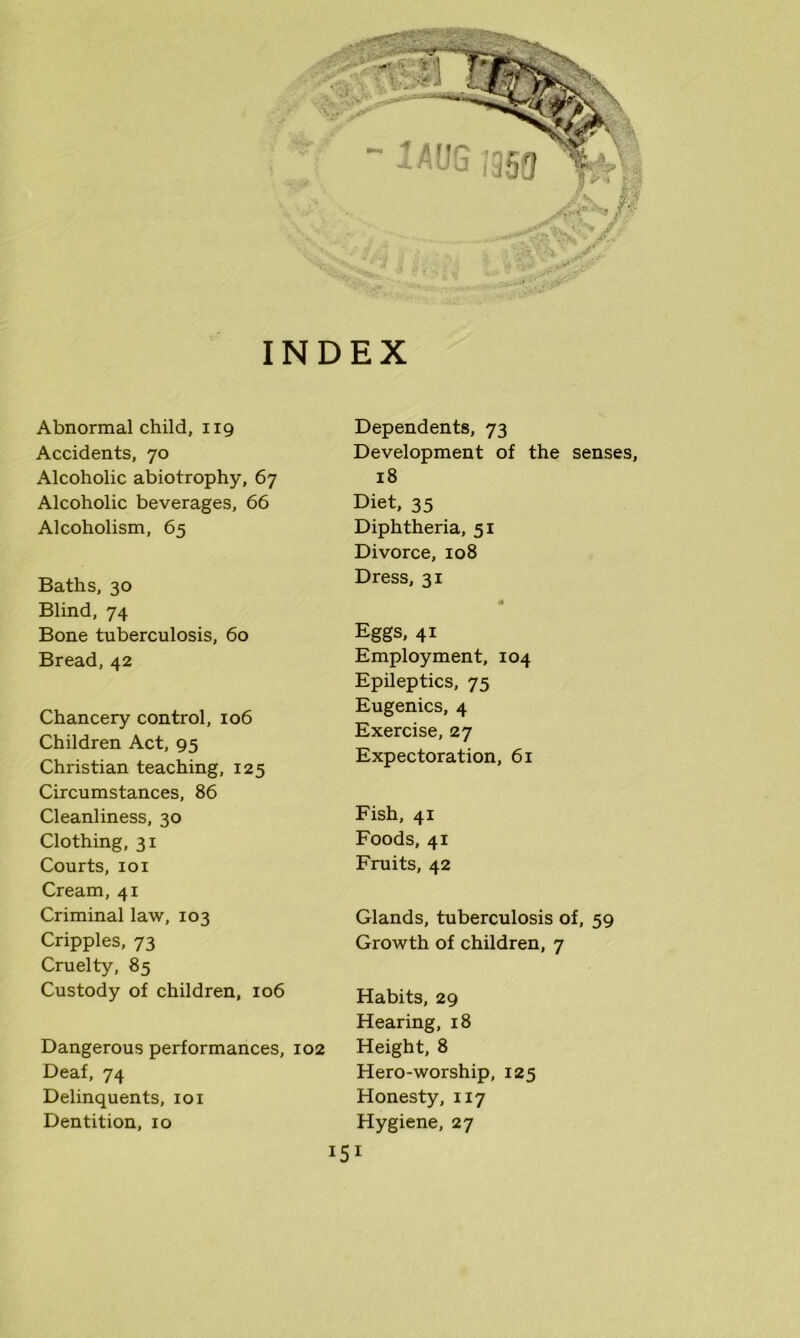 INDEX Abnormal child, 119 Accidents, 70 Alcoholic abiotrophy, 67 Alcoholic beverages, 66 Alcoholism, 65 Baths, 30 Blind, 74 Bone tuberculosis, 60 Bread, 42 Chancery control, 106 Children Act, 95 Christian teaching, 125 Circumstances, 86 Cleanliness, 30 Clothing, 31 Courts, 101 Cream, 41 Criminal law, 103 Cripples, 73 Cruelty, 85 Custody of children, 106 Dangerous performances, 102 Deaf, 74 Delinquents, 101 Dentition, 10 Dependents, 73 Development of the senses, 18 Diet, 35 Diphtheria, 51 Divorce, 108 Dress, 31 • Eggs, 41 Employment, 104 Epileptics, 75 Eugenics, 4 Exercise, 27 Expectoration, 61 Fish, 41 Foods, 41 Fruits, 42 Glands, tuberculosis of, 59 Growth of children, 7 Habits, 29 Hearing, 18 Height, 8 Hero-worship, 125 Honesty, 117 Hygiene, 27