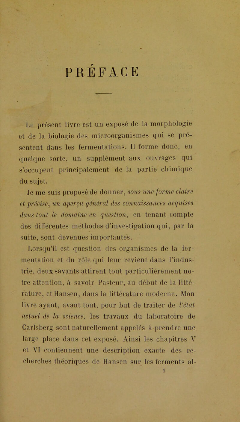 PREFACE L.SJ présent livre est un exposé de la morphologie et de la biologie des microorganismes qui se pré- sentent dans les fermentations. Il forme donc, en quelque sorte, un supplément aux ouvrages qui s’occupent principalement de la partie chimique du sujet. Je me suis proposé de donner, sous une forme claire et précise, un aperçu général des connaissances acquises dans tout le domaine en question, en tenant compte des dilïérentes méthodes d’investigation qui, par la suite, sont devenues imporlanlés. Lorsqu’il est question des organismes de la fer- mentalion et du rôle qui leur revient dans l’indus- trie, deux savants attirent tout particulièrement no- tre attention, à savoir Pasteur, au début de la litté- rature, et Hansen, dans la littérature moderne. Mon livre ayant, avant tout, pour but de traiter de l’état actuel de la science, les travaux du laboratoire de Carlsberg sont naturellement appelés à prendre une large place dans cet exposé. Ainsi les chapitres V et VI contiennent une description exacte des re- cherches théoriques de Hansen sur les ferments al-