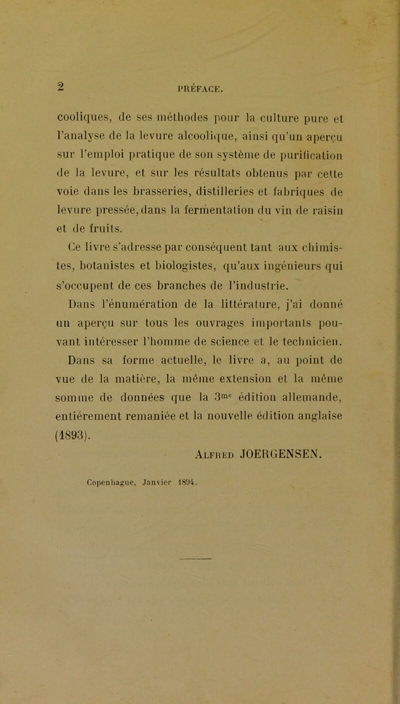 cooliques, de ses méthodes pour la culture pure et l’analyse de la levure alcoolique, ainsi qu’un aperçu sur l’emploi pratique de son système de purification de la levure, et sur les résultats obtenus par celte voie dans les brasseries, distilleries et fabriques de levure pressée,dans la ferriientalion du vin de raisin et de fruits. (Je livre s’adresse par conséquent tant aux chimis- tes, botanistes et biologistes, qu’aux ingénieurs qui s’occupent de ces branches de l’industrie. Dans l’énumération de la littérature, j’ai donné un aperçu sur tous les ouvrages importants pou- vant intéresser l’homme de science et le technicien. Dans sa forme actuelle, le livre a, au point de vue de la matière, la môme extension et la môme somme de données que la édition allemande, entièrement remaniée et la nouvelle édition anglaise (1893). Alfred JOEHGENSEN. Copenhague, Janvier 181)4.