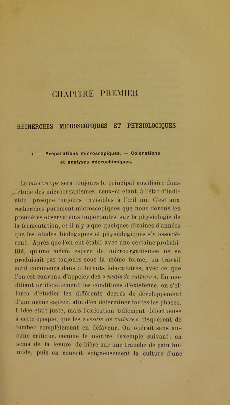 CHAPITRE PREMIER RECHERCHES MICROSCOPIQUES ET PHYSIOLOGIQUES I. — Préparations microscopiques. ~ Colorations et analyses microchimiques. Le mirroscope sera toujours le principal au.\iliaire dans ^l’étude des inicroorganisines, ceu.x-ci étant, à l’état d’indi- vidu, presque toujours invisibles à l’oeil nu. C’est aux recherches purement microscopiques qye nous devons les premières observations importantes sur la physiologie de la fermentation, et il n’y a que quelques dizaines d’années que les études biologiques et physiologiques s’y associè- rent. Après que l’on eut établi avec une certaine probabi lité, qu’une môme espèce de microorganismes ne se produisait pas toujours sous la même forme, un travail actif commença dans difïérents laboratoires, avec ce que l’on est convenu d’appeler des a essais de culture ». En mo- difiant artificiellement les conditions d’existence, on s’ef- força d’étudier les difïérents degrés de développement d’une même espèce, afin d’en déterminer toutes les phases. L’idée était juste, mais l’exécution tellement défectueuse à cette époque, que les a essais de cullure)) risquèrent de tomber complètement en défaveur. On opérait sans au- cune critique, comme le montre l’exemple suivant: on sema de la levure de bière sur une tranche de pain hu- mide, puis on couvrit soigneusement la culture d’une