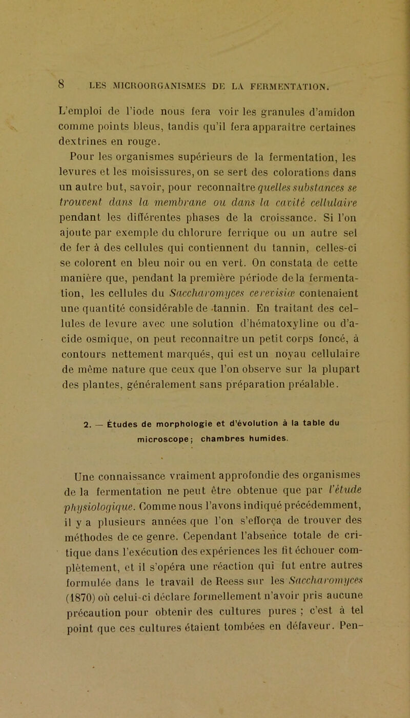 L’emploi de l’iode nous fera voir les granules d’amidon comme points bleus, tandis qu’il fera apparaître certaines dextrines en rouge. Pour les organismes supérieurs de la fermentation, les levures et les moisissures, on se sert des colorations dans un autre but, savoir, pour l'econnaiU'e quelles substances se trouvent dans la membrane ou dans la cavité cellulaire pendant les différentes phases de la croissance. Si l’on ajoute par exemple du chlorure ferrique ou un autre sel de fer à des cellules qui contiennent du tannin, celles-ci se colorent en bleu noir ou en vert. On constata de cette manière que, pendant la première période delà fermenta- tion, les cellules du Saccharomijces cerevisiœ contenaient une quantité considérable de-tannin. En traitant des cel- lules de levure avec une solution d’hématoxyline ou d’a- cide osmique, on peut reconnaître un petit corps foncé, à contours nettement marqués, qui est un noyau cellulaire de môme nature que ceux que l’on observe sur la plupart des plantes, généralement sans préparation préalable. 2. — Études de morphologie et d'évolution à la table du microscope; chambres humides. Une connaissance vraiment approfondie des organismes de la fermentation ne peut être obtenue que par l’étude pliijsiolofiique. Comme nous l’avons indiqué précédemment, il y a plusieurs années que l’on s’elïorça de trouver des méthodes de ce genre. Cependant l’absence totale de cri- tique dans l’exécution des expériences les lit échouer com- plètement, et il s’opéra une réaction qui fut entre autres formulée dans le travail de Reess sur les Saccharomiices (1870)011 celui-ci déclare formellement n’avoir pris aucune précaution pour obtenir des cultures pures ; c’est à tel point que ces cultures étaient tombées en défaveur. Pen-