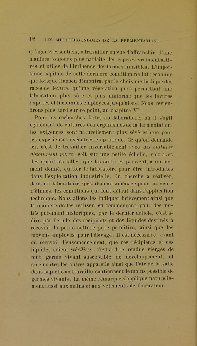 qil’agents essentiels, à travailler en vue (l’adranchir, d’une manière toujours plus parfaite, les espèces vraiment acti- ves et utiles de l’influence des formes nuisibles. L’impor- tance capitale de cette dernière condition ne fut reconnue que lorsque Hansen démontra, par le choix méthodique des races de levure, qu’une végétation pure permettait une fabrication plus sûre et plus uniforme cpie les levures impures et inconnues employées jusqu’alors. Nous revien- drons plus tard sur ce point, au chapitre VI. Pour les recherches faites au laboratoire,, où il s’agit également de cultures des organismes de la fermentation, les exigences sont naturellement plus sévères ((ue poul- ies expériences exécutées en pratique. Ce qu’on demande ici, c’est de travailler invariablement avec dea oiltiwes absolument pures, soit sur une petite échelle, soit avec des quantités telles, que les cultures puissent, à un mo- ment donné, quitter le laboratoire pour être introduites dans l’exploitation industrielle. On cherche à réaliser, dans un laboratoire spécialement aménagé pour ce genre d’études, les conditions qui font défaut dans l’application technique. Nous allons les indiquer brièvement ainsi que la manière de les réaliser, en commençant, pour des mo- tifs purement historiques, par le dernier article, c’est-à- dire par l’étude des récipients et des liquides destinés à recevoir la petite culture pure primitive, ainsi que les moyens employés pour l’élevage. Il est nécessaire, avant de recevoir l’ensemencerneat, que ces récipients et ces liquides soient stérilisés, c’est-à-dire rendus vierges de tout germe vivant susceptible de développement, et qu’en outre les autres appareils ainsi que l’air de la salle dans laquelle on travaille, contiennent le moins possible de germes vivants. La même remarques’appliiiue naturelle- ment aussi aux mains et aux vêtements de l’opérateur.