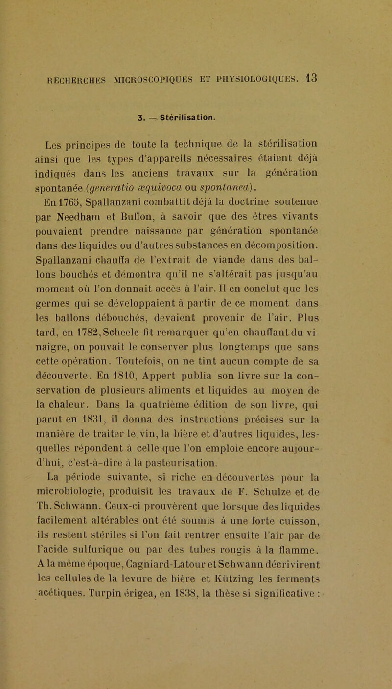 3. — Stérilisation. Les principes de toute la technique de la stérilisation ainsi que les types d’appareils nécessaires étaient déjà indiqués dans les anciens travaux sur la génération spontanée (generatio æquivoca ou sponlanm). En 1765, Spallanzani combattit déjà la doctrine soutenue par Needhain et Bulïon, à savoir que des êtres vivants pouvaient prendre naissance par génération spontanée dans des liquides ou d’autres substances en décomposition. Spallanzani cbaufla de l’extrait de viande dans des bal- lons bouchés et démontra qu’il ne s’altérait pas jusqu’au moment où l’on donnait accès à l’air. 11 en conclut que les germes qui se développaient à partir de ce moment dans les ballons débouchés, devaient provenir de l’air. Plus tard, en 1782,Scheele lit remarquer qu’en chaufïantdu vi- naigre, on pouvait le conserver plus longtemps que sans cette opération. Toutefois, on ne tint aucun compte de sa découverte. En 1810, Appert publia son livre sur la con- servation de plusieurs aliments et liquides au moyen de la chaleur. Dans la quatrième édition de son livre, qui parut en 1831, il donna des instructions précises sur la manière de traiter le, vin, la bière et d’autres liquides, les- quelles répondent à celle (jue l’on emploie encore aujour- d’hui, c’est-à-dire à la pasteurisation. La période suivante, si riche en découvertes pour la microbiologie, produisit les travaux de F. Schulze et de Th.Schwann. Ceux-ci prouvèrent que lorsque des liquides facilement altérables ont été soumis à une forte cuisson, ils restent stériles si l’on fait rentrer ensuite l’air par de l’acide sulfurique ou par des tubes rougis à la flamme. A la môme époque, Cagniard-Latour etSchwann décrivirent les cellules de la levure de bière et Kützing les ferments acétiques. Turpin érigea, en 1838, la thèse si significative :