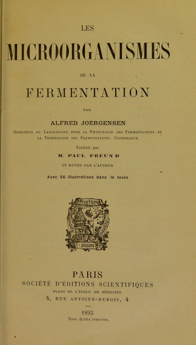 LES DE LA FERMENTATION PAR ALFRED JOERGENSEN Directeur du Laroratoire pour la Physiologie des Fermentations et LA Technologie des Fermentations, Copenhague Traduit par M. PAUL FREUiV D ET RÉVISÉ PAR l’AUTEUR Avec 56 illustrations dans le texte PARIS SOCIÉTÉ D’ÉDITIONS SCIENTIFIQUES PLACE DE l’École de médecine 4, RUE ANTOINE-DUBOIS, 4 1805 Tous droils réservés.