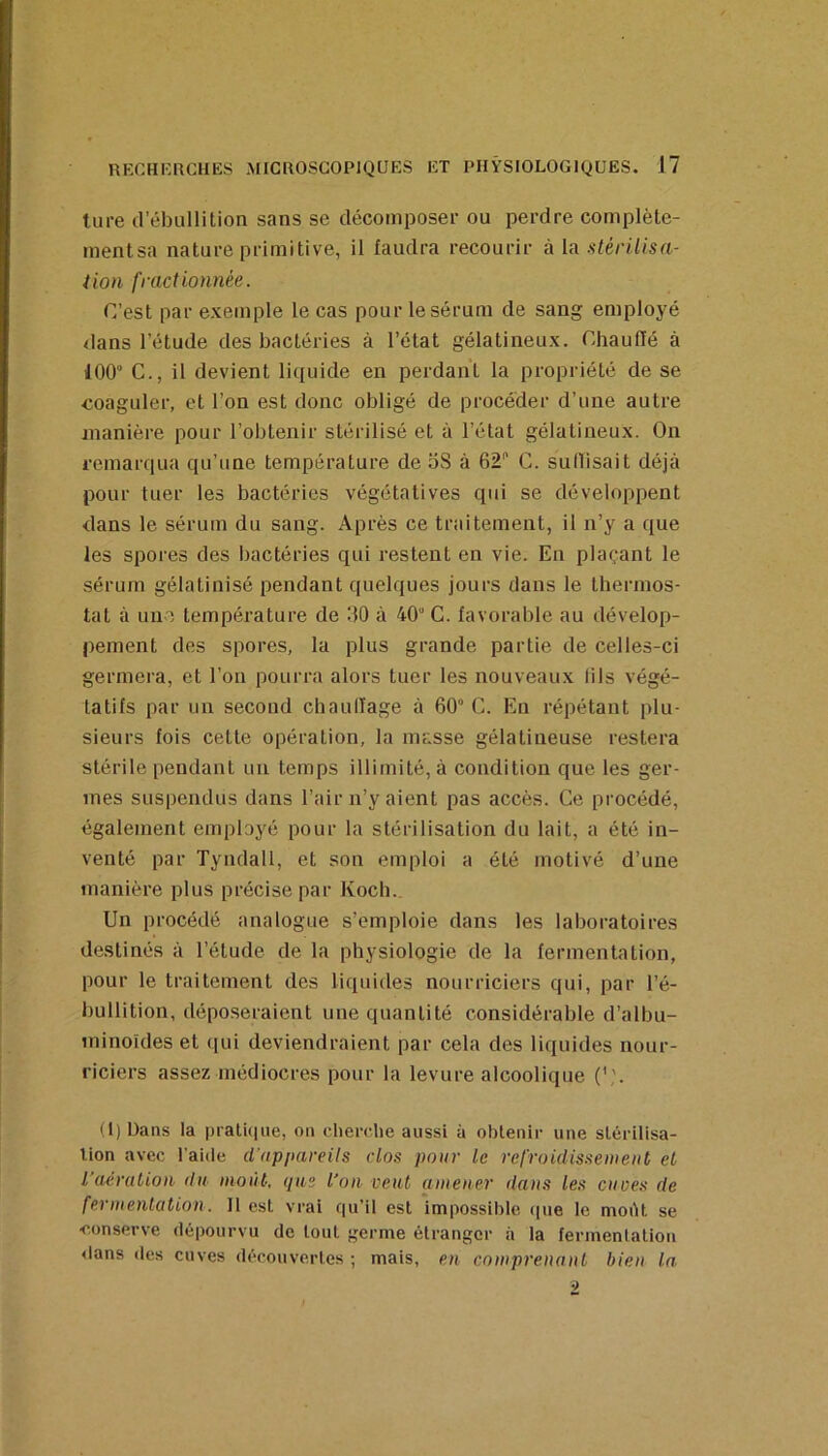 ture d’ébullition sans se décomposer ou perdre complète- inentsa nature primitive, il faudra recourir à la stérilisa- iion fractionnée. C’est par exemple le cas pour le sérum de sang employé dans l’étude des bactéries à l’état gélatineux. Chauffé à 100“ C., il devient liquide en perdant la propriété de se ■coaguler, et l’on est donc obligé de procéder d’une autre manière pour l’obtenir stérilisé et à l’état gélatineux. On remarqua qu’une température de oS à 62 G. suOisait déjà pour tuer les bactéries végétatives qui se développent dans le sérum du sang. Après ce traitement, il n’y a que les spores des bactéries qui restent en vie. En plaçant le sérum gélatinisé pendant quelques jours dans le thermos- tat à une température de 60 à 40“ C. favorable au dévelop- pement des spores, la plus grande partie de celles-ci germera, et l’on pourra alors tuer les nouveaux lils végé- tatifs par un second chaullage à 60” C. En répétant plu- sieurs fois cette opération, la masse gélatineuse restera stérile pendant un temps illimité, à condition que les ger- mes suspendus dans l’air n’y aient pas accès. Ce procédé, également employé pour la stérilisation du lait, a été in- venté par Tyndall, et son emploi a été motivé d’une manière plus précise par Koch. Un procédé analogue s’emploie dans les laboratoires destinés à l’étude de la physiologie de la fermentation, pour le traitement des liquides nourriciers qui, par l’é- bullition, déposeraient une quantité considérable d’albu- minoïdes et qui deviendraient par cela des liquides nour- riciers assez médiocres pour la levure alcoolique (l) bans la pratkiue, on cherche aussi à obtenir une stérilisa- tion avec l'aide d'appareils dos pour le refroidisseiueiit et l’aération du moût, que l’on veut amener ilaus les cuves de fermentation. Il est vrai qu’il est impossible (pie le moiU se •conserve dépourvu de tout germe étranger à la fermentation <lans des cuves découvertes ; mais, en comprenant bien la