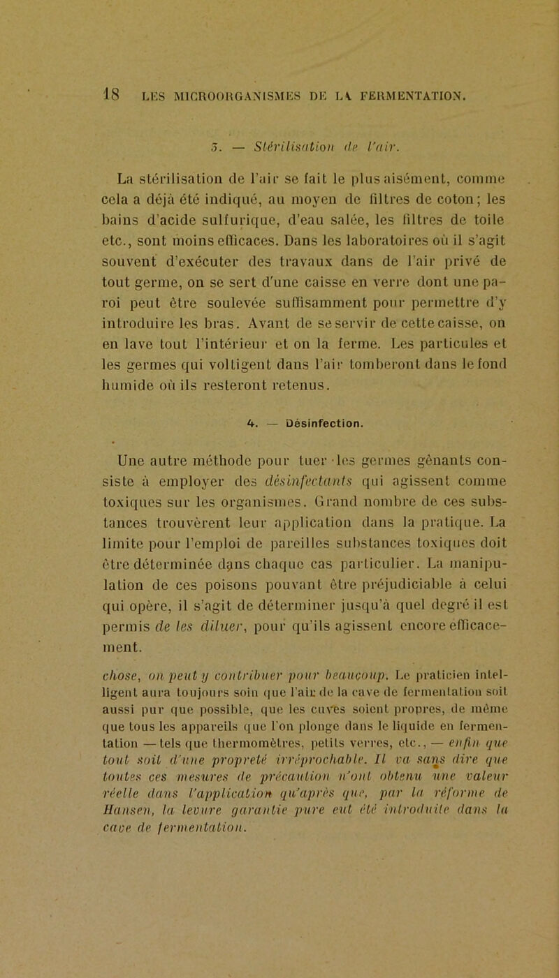 3. — Stérilisdtioii (U> l’air. La stérilisation de l’air se fait le plus aisément, comme cela a déjà été indiqué, au moyen de filtres de coton; les bains d’acide sulfurique, d’eau salée, les filtres de toile etc., sont moins efficaces. Dans les laboratoires où il s’agit souvent d’exécuter des travaux dans de l’air privé de tout germe, on se sert d'une caisse en verre dont une pa- roi peut être soulevée suffisamment pour permettre d’y introduire les bras. Avant de se servir de cette caisse, on en lave tout l’intérieui- et on la ferme. Les particules et les germes qui voltigent dans l’air tomberont dans le fond luimide où ils resteront retenus. — Désinfection. Une autre méthode pour tuer les germes gênants con- siste à employer des désinfectants qui agissent comme toxiques sur les organismes. Grand nombre de ces subs- tances trouvèrent leur application dans la pratiipie. T.a limite pour l’emploi de pareilles substances toxiques doit être déterminée dçins chaque cas particulier. La manipu- lation de ces poisons pouvant être préjudiciable à celui qui opère, il s’agit de déterminer jusqu’à quel degré il est permis de les diluer, pour qu’ils agissent encore efficace- ment. chose, 0)1 peut )j contribuer pour beaucoup. Le praticien intel- ligent aura toujours soin (|ue l'aie de la rave de fermentation soit aussi pur que possible, que les cuves soient propres, de même que tous les appareils que l'on plonge dans le li(|uide en fermen- tation — tels que lhermomètres, petits verres, etc., — enfin que tout soit d'une propreté irréprochable. Il va saiis dire q)ie toutes ces mesures de pi'écaution n'ont obts)iu une valeur réelle dans l’application qu’après que, par la réfornie de Hansen, la levure garantie pure eut été introduite dans lu cave de (ermentation.