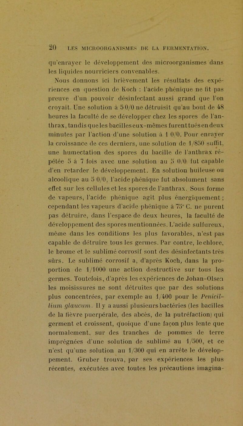 qu’enrayer le développement des inicroorganismes dans les liquides nourriciers convenaldes. Nous donnons ici hrièveinent les résultats des expé- riences en ([uestion de Koch ; l’acide phénique ne lit pas preuve d’un pouvoir désinfectant aussi grand que l’on croyait. Une solution à 50/0 ne détruisit qu’au bout de 48 heures la faculté de se développer chez les spores de l’an- thrax, tandis queles bacilles eux-mêmes furenttuésen deux minutes par l’action d’une solution à 1 0/0. Pour enrayer la croissance de ces derniers, une solution de 1/850 sullit, une humectation des spores du bacille de l’anthrax ré- pétée 5 à 7 fois avec une solution au 5 0/0 fut capable d’en retarder le développement. En solution huileuse ou alcoolique au 5 0/0, l’acide phénique fut absolument sans effet sur les cellules et les spores de l’anthrax. Sous forme de vapeurs, l’acide phénique agit plus énergiquement ; cependant les vapeurs d’acide phénique à 75“ G. ne purent pas détruire, dans l’espace de deux heures, la faculté de développement des spores mentionnées. L’acide sulfureux, même dans les conditions les plus favorables, n’est pas capable de détruire tous les germes. Par contre, le chlore, le brome et le sublimé corrosif sont des désinfectants très sûrs. Le sublimé corrosif a, d’après Koch, dans la pro- portion de 1/1000 une action destructive sur tous les germes. Toutefois, d’après les expériences de Johan-Olsen les moisissures ne sont détruites que par des solutions plus concentrées, par exemple au 1/400 pour le Pénicil- lium glaucnm. Il y a aussi plusieurs bactéries (les bacilles de la lièvre puerpérale, des abcès, de la putréfaction) qui germent et croissent, quoique d’une façon plus lente que normalement, sur des tranches de pommes de terre imprégnées d’une solution de sublimé au 1/500, et ce n’est qu’une solution au 1/300 qui en arrête le dévelop- pement. G ru ber trouva, par ses expériences les plus récenle.s, exécutées avec toutes les précautions imagina-