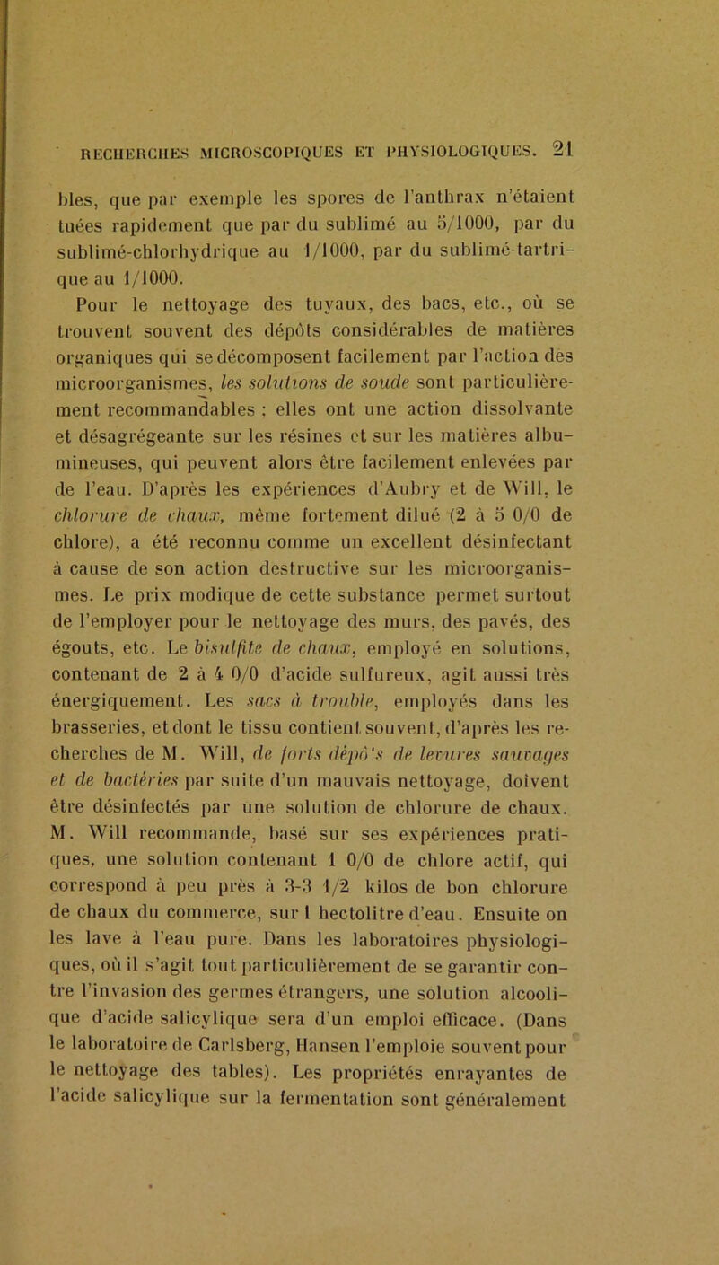 blés, que par exemple les spores de l’anlhrax n’étaient tuées rapidement que par du sublimé au o/lOOü, par du sublimé-chlorhydrique au 1/1000, par du sublimé-tartri- que au 1/1000. Pour le nettoyage des tuyaux, des bacs, etc., où se trouvent souvent des dépôts considérables de matières organiques qui se décomposent facilement par l’action des microorganismes, les solutions de soude sont particulière- ment recommandables ; elles ont une action dissolvante et désagrégeante sur les résines et sur les matières albu- mineuses, qui peuvent alors être facilement enlevées par de l’eau. D’après les expériences d’Aubry et de Will, le chlorure de chaux, même fortement dilué (2 à d 0/0 de chlore), a été reconnu comme un excellent désinfectant à cause de son action destructive sur les microorganis- mes. De prix modique de cette substance permet surtout de l’employer pour le nettoyage des murs, des pavés, des égouts, etc. Le bisulfite de chaux, employé en solutions, contenant de 2 à 4 0/0 d’acide sulfureux, agit aussi très énergiquement. Les sacs à trouble, employés dans les brasseries, etdont le tissu contient souvent, d’après les re- cherches de M. Will, de forts dèpô's de 1er lires sauraqes et de bactéries par suite d’un mauvais nettoyage, doivent être désinfectés par une solution de chlorure de chaux. M. Will recommande, basé sur ses expériences prati- ques, une solution contenant 1 0/0 de chlore actif, qui correspond à peu près à 3-3 1/2 kilos de bon chlorure de chaux du commerce, sur 1 hectolitre d’eau. Ensuite on les lave à l’eau pure. Dans les laboratoires physiologi- ques, où il s’agit tout particulièrement de se garantir con- tre l’invasion des germes étrangers, une solution alcooli- que d’acide salicylique sera d’un emploi efficace. (Dans le laboratoire de Carlsberg, Hansen l’emploie souvent pour le nettoyage des tables). Les propriétés enrayantes de l’acide salicyli(|ue sur la fermentation sont généralement