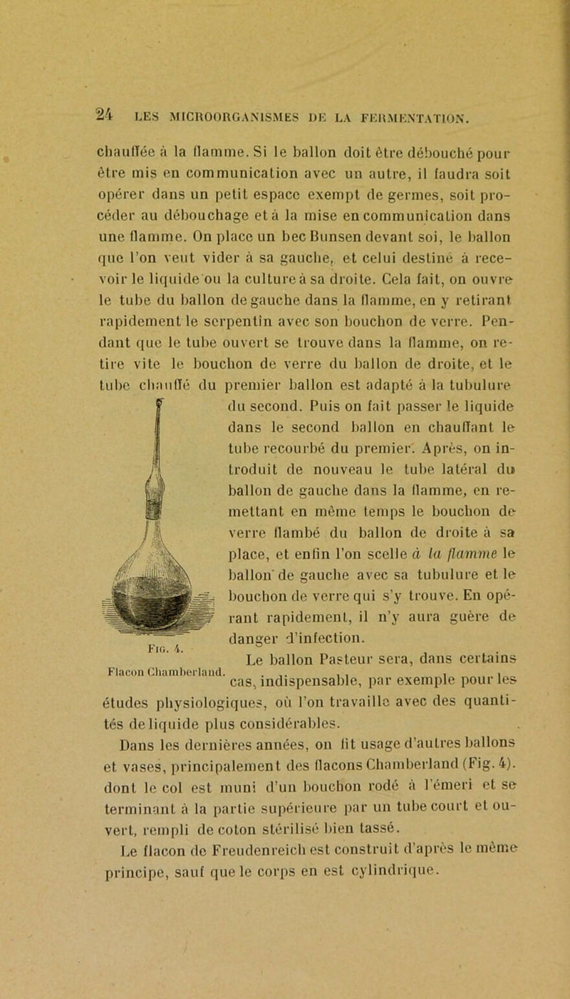 cliaullée à la (lamine. Si le ballon doit être débouché pour être mis en communication avec un autre, il faudra soit opérer dans un petit espace exempt de germes, soit pro- céder au débouchage et à la mise en communication dans une flamme. On place un bec Bunsen devant soi, le ballon que l’on veut vider à sa gauche, et celui destiné à rece- voir le liquide ou la culture à sa droite. Cela fait, on ouvre le tube du ballon de gauche dans la flamme, en y retirant rapidement le serpentin avec son bouchon de verre. Pen- dant que le tube ouvert se trouve dans la (lamine, on re- tire vite le bouchon de verre du ballon de droite, et le tube cliaufTé du premier ballon est adapté à la tubulure du second. Puis on fait passer te liquide dans le second ballon en chaulTant le tube recourbé du premier. Après, on in- troduit de nouveau le tube latéral du ballon de gauche dans la (lamme, en re- mettant en même temps le bouchon de verre flambé du ballon de droite à sa place, et enfin l’on scelle à la flamme le ballon'de gauche avec sa tubulure et le bouchon de verre qui s’y trouve. En opé- rant rapidement, il n’y aura guère de danger d’infection. Le ballon Pasteur sera, dans certains Fio. i. Flacon Chanibeiiand. ... , , , i cas, indispensable, par exemple pour les études physiologiques, où l’on travaille avec des quanti- tés de liquide plus considérables. Dans les dernières années, on (it usage d’autres ballons et vases, principalement des (laçons Chamberland (Fig. 4). dont le col est muni d’un bouchon rodé à l’émeri et se terminant à la partie supérieure par un tube court et ou- vert, rempli de coton stérilisé liieii tassé. Le flacon de Freudenreich est construit d’après le même principe, sauf que le corps en est cylindriiiue.