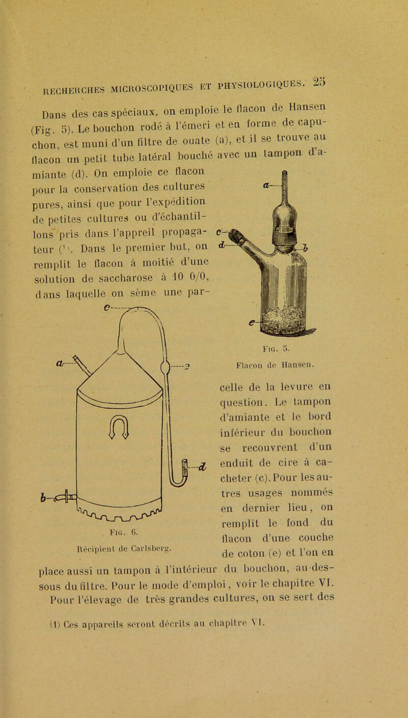 Dans des cas spéciaux, on emploie le llacon de Hansen (Fi^^. 0). Le bouchon rodé à l’émeri et en forme de capu- chon, est muni d’un filtre de ouate (a), et il se trouve au llacon un petit tube latéral bouché avec un tampon d a- miante (d). On emploie ce llacon pour la conservation des cultures pures, ainsi que pour l’expédition de petites cultures ou d'échantil- lons pris dans l’appreil propaga- teur C'. Dans le premier but, on remplit le flacon à moitié d’une solution de saccharose à 10 0/0, dans laquelle on sème une par- Fig. 5. Flacon de Hansen. celle de la levure en question. Le tampon d’amiante et le bord inférieur du bouchon se recouvrent d’un enduit de cire à ca- cheter (c).Pour les au- tres usages nommés en dernier lieu, on remplit le fond du llacon d’une couche Hédpicnl de Cai-lsbei-g. place aussi un tampon à l’intérieur du l>ouchon, au-des- sous du filtre. Pour le mode d’emploi, voir le chapitre VI. Pour l’élevage de très grandes cultures, on se sert des (I) Ces appareils seront décrits au cliapitre \ I.