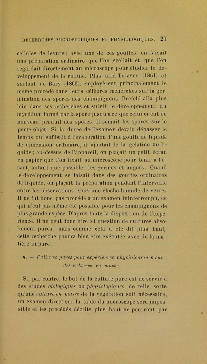 cellules de levure; avec une de ces gouttes, on faisait une préparation ordinaire que l’on scellait et que l’on regardait directement au microscope pour étudier le dé- veloppement de la cellule. Plus lard Tulasne (1861) et surtout (le Bary (1866), employèrent principalement le même procédé dans leurs célèbres recherches sur la ger- mination des spores des champignons. Brefeld alla plus loin dans ses recherches et suivit le développement du mycélium formé par la spore jusqu’à ce que celui-ci eut de nouveau produit des spores. 11 semait les spores sur le porte-objet. Si la durée de l’examen devait dépasser le temps qui suIBsait à l’évaporation d’une goutte de liquide de dimension ordinaire, il ajoutait de la gélatine au li- quide; au-dessus de l’appareil, on plaçait un petit écran en papier que l’on fixait au microscope pour tenir à l’é- cart, autant que possible, les germes étrangers. Quand le développement se faisait dans des gouttes ordinaires de liquide, on plaçait la préparation pendant l’intervalle entre les observations, sous une cloche humide de verre. Il ne fut donc pas procédé à un examen ininterrompu, ce qui n’eut pas môme été possible pour les champignons de plus grande espèce. D’après toute la disposition de l’expé- rience, il ne peut donc être ici question de cultures abso- lument pures; mais comme cela a été dit plus haut, cette recherche pourra bien être exécutée avec de la ma- tière impure. b. — Cultures pures pour expériences physiologiques sur (les cultures eu tuasse. Si, par contre, le but de la culture pure est de servir à des études biologiques ou physiologiques, de telle sorte qu’une cu/flire en masse de la végétation soit nécessaire, un examen direct sur la table du microscope sera impos- sible et les procédés décrits plus haut ne pourront par