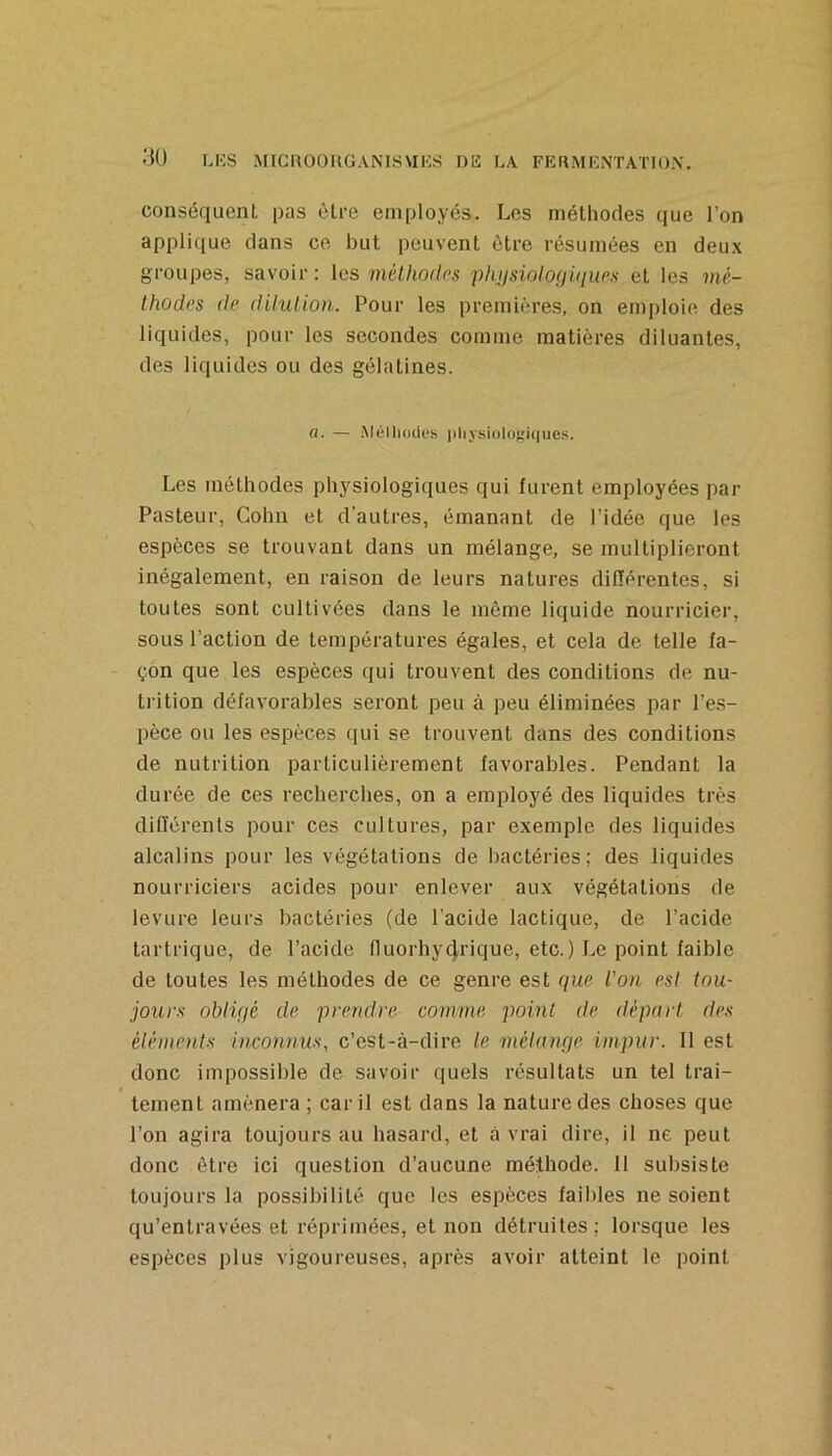 conséquent pas être employés. Les méthodes que l’on applique clans ce but peuvent être résumées en deu.x groupes, savoir: les mélhodrs plujsioloçjùiup.s et les mé- thodi’s de dilution. Pour les premières, on emploie des liquides, pour les secondes comme matières diluantes, des liquides ou des gélatines. fl. — Mélliocles pliysiolof'iques. Les méthodes physiologiques qui furent employées par Pasteur, Colin et d’autres, émanant de l’idée que les espèces se trouvant dans un mélange, se multiplieront inégalement, en raison de leurs natures différentes, si toutes sont cultivées dans le même liquide nourricier, sous l’action de températures égales, et cela de telle fa- çon que les espèces qui trouvent des conditions de nu- trition défavorables seront peu à peu éliminées par l’es- pèce ou les espèces qui se trouvent dans des conditions de nutrition particulièrement favorables. Pendant la durée de ces recherches, on a employé des liquides très différents pour ces cultures, par exemple des liquides alcalins pour les végétations de bactéries; des liquides nourriciers acides pour enlever aux végétations de levure leurs bactéries (de l’acide lactique, de l’acide tartrique, de l’acide fluorhycjrique, etc.) Le point faible de toutes les méthodes de ce genre est que l’on est tou- jours obligé de prendre comme point de départ des éléments inconnus, c’est-à-dire le mélange impur. Il est donc impossible de savoir quels résultats un tel trai- tement amènera ; car il est dans la nature des choses que l’on agira toujours au hasard, et à vrai dire, il ne peut donc être ici question d’aucune méthode. 11 subsiste toujours la possibilité que les espèces faibles ne soient qu’entravées et réprimées, et non détruites; lorsque les espèces plus vigoureuses, après avoir atteint le point